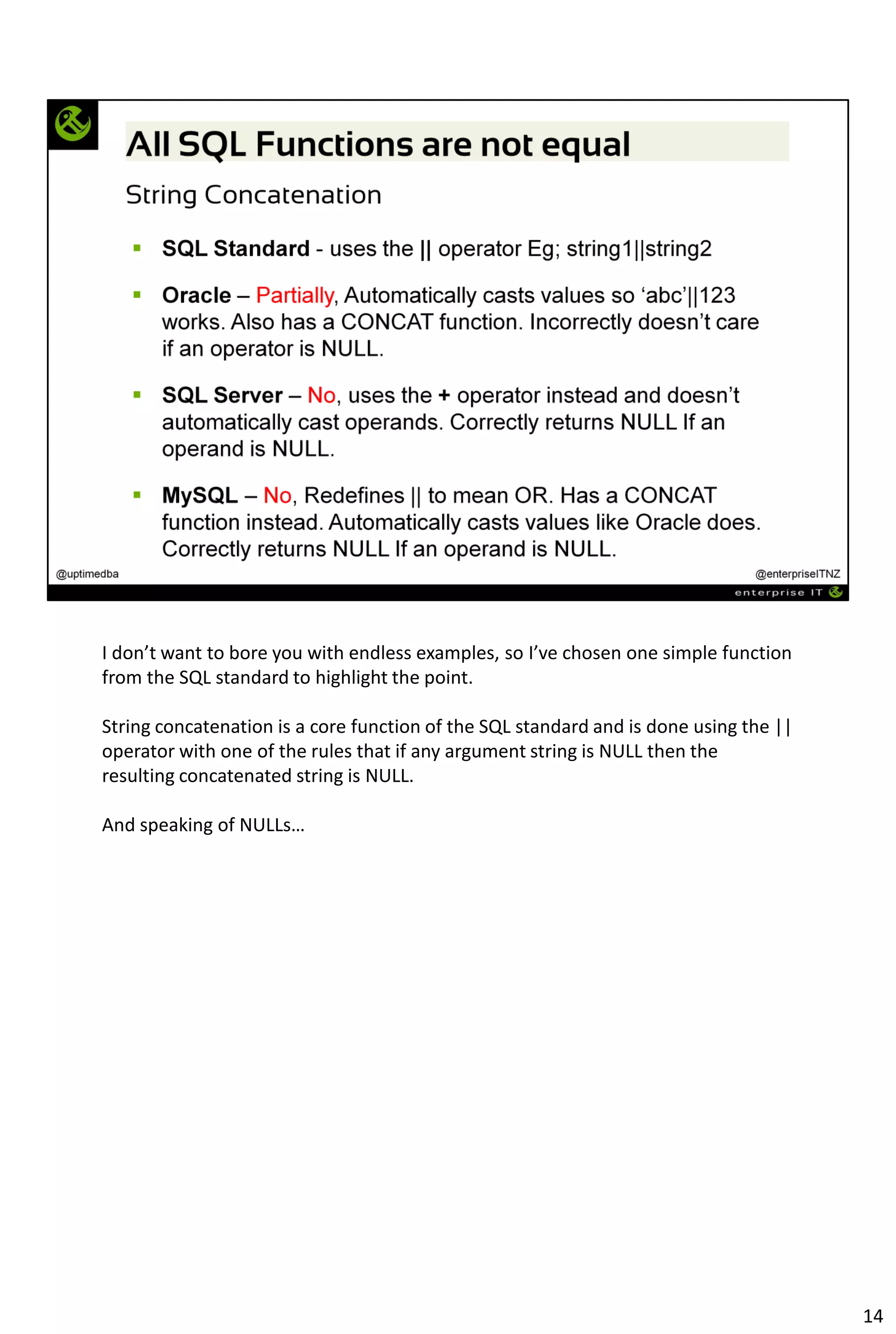 I don’t want to bore you with endless examples, so I’ve chosen one simple function
from the SQL standard to highlight the point.
String concatenation is a core function of the SQL standard and is done using the ||
operator with one of the rules that if any argument string is NULL then the
resulting concatenated string is NULL.
And speaking of NULLs…
14
 