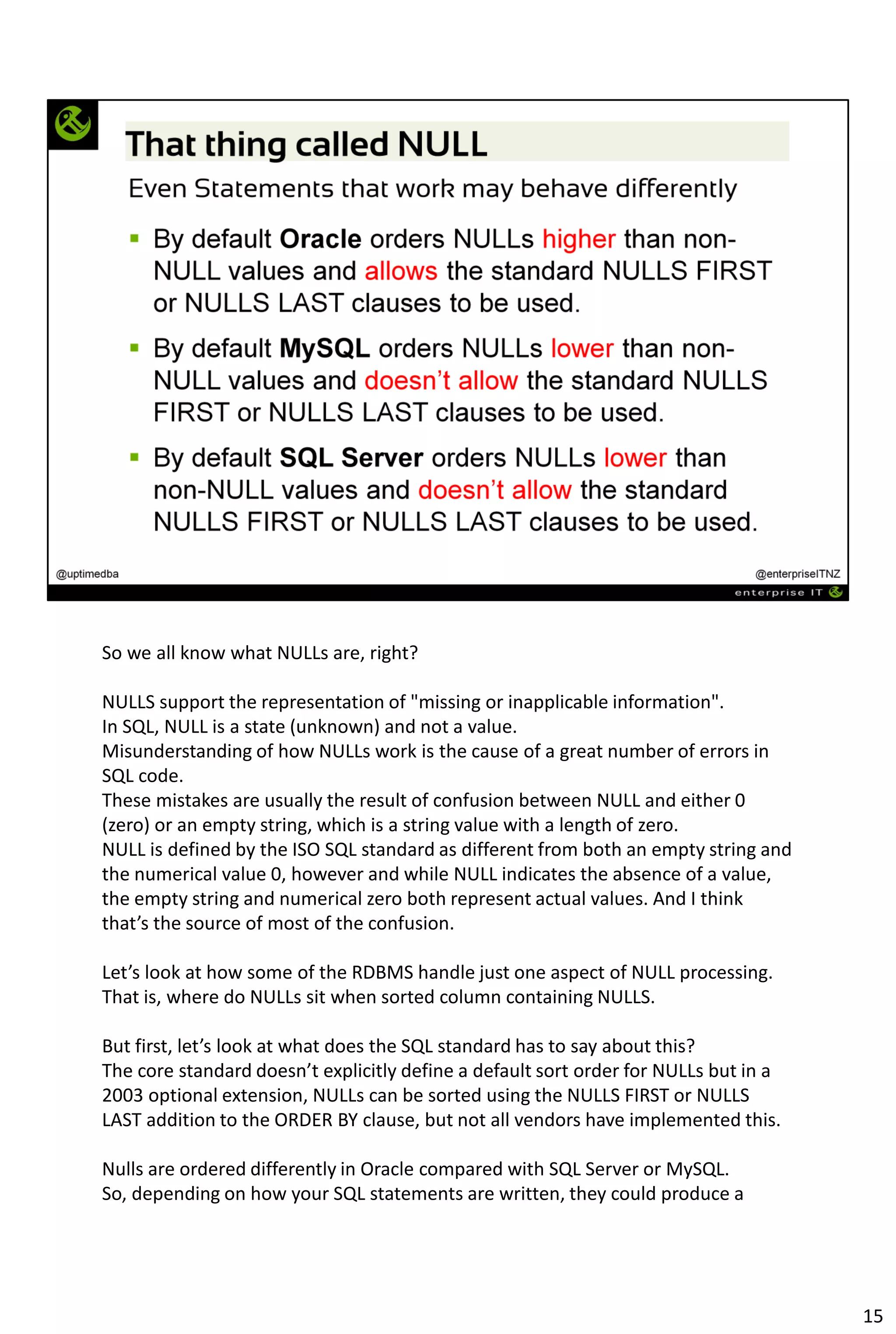 So we all know what NULLs are, right?
NULLS support the representation of "missing or inapplicable information".
In SQL, NULL is a state (unknown) and not a value.
Misunderstanding of how NULLs work is the cause of a great number of errors in
SQL code.
These mistakes are usually the result of confusion between NULL and either 0
(zero) or an empty string, which is a string value with a length of zero.
NULL is defined by the ISO SQL standard as different from both an empty string and
the numerical value 0, however and while NULL indicates the absence of a value,
the empty string and numerical zero both represent actual values. And I think
that’s the source of most of the confusion.
Let’s look at how some of the RDBMS handle just one aspect of NULL processing.
That is, where do NULLs sit when sorted column containing NULLS.
But first, let’s look at what does the SQL standard has to say about this?
The core standard doesn’t explicitly define a default sort order for NULLs but in a
2003 optional extension, NULLs can be sorted using the NULLS FIRST or NULLS
LAST addition to the ORDER BY clause, but not all vendors have implemented this.
Nulls are ordered differently in Oracle compared with SQL Server or MySQL.
So, depending on how your SQL statements are written, they could produce a
15
 