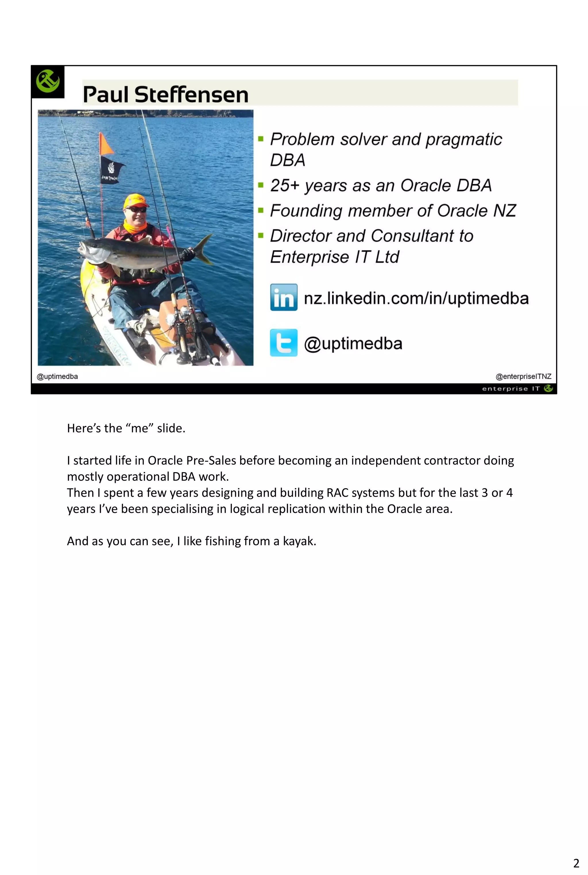 Here’s the “me” slide.
I started life in Oracle Pre-Sales before becoming an independent contractor doing
mostly operational DBA work.
Then I spent a few years designing and building RAC systems but for the last 3 or 4
years I’ve been specialising in logical replication within the Oracle area.
And as you can see, I like fishing from a kayak.
2
 
