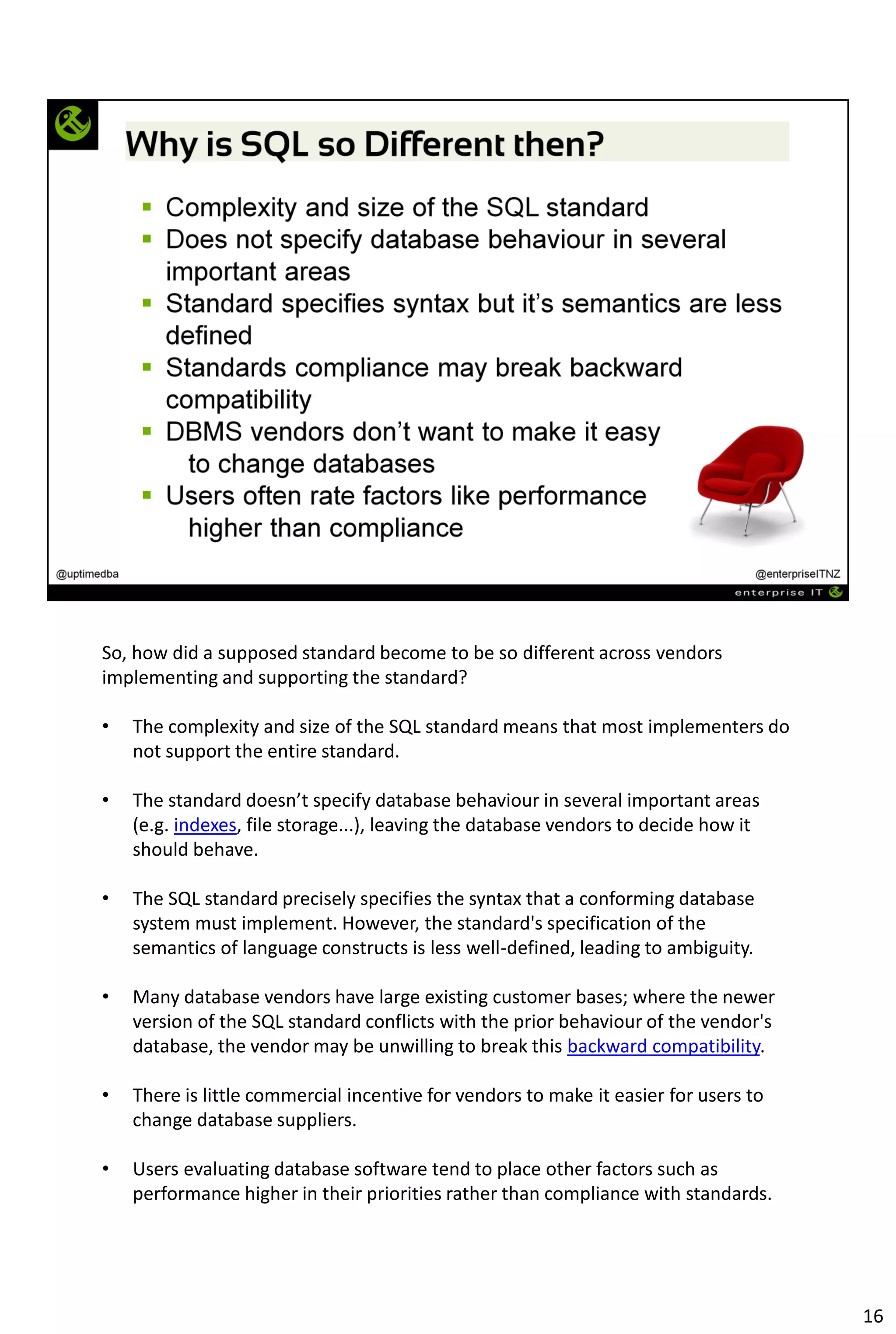 So, how did a supposed standard become to be so different across vendors
implementing and supporting the standard?
• The complexity and size of the SQL standard means that most implementers do
not support the entire standard.
• The standard doesn’t specify database behaviour in several important areas
(e.g. indexes, file storage...), leaving the database vendors to decide how it
should behave.
• The SQL standard precisely specifies the syntax that a conforming database
system must implement. However, the standard's specification of the
semantics of language constructs is less well-defined, leading to ambiguity.
• Many database vendors have large existing customer bases; where the newer
version of the SQL standard conflicts with the prior behaviour of the vendor's
database, the vendor may be unwilling to break this backward compatibility.
• There is little commercial incentive for vendors to make it easier for users to
change database suppliers.
• Users evaluating database software tend to place other factors such as
performance higher in their priorities rather than compliance with standards.
16
 