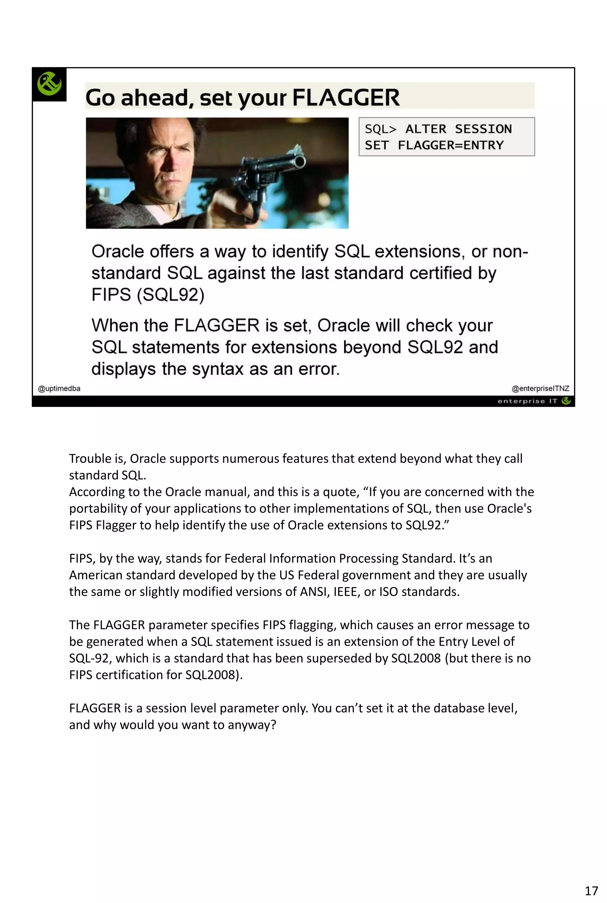 Trouble is, Oracle supports numerous features that extend beyond what they call
standard SQL.
According to the Oracle manual, and this is a quote, “If you are concerned with the
portability of your applications to other implementations of SQL, then use Oracle's
FIPS Flagger to help identify the use of Oracle extensions to SQL92.”
FIPS, by the way, stands for Federal Information Processing Standard. It’s an
American standard developed by the US Federal government and they are usually
the same or slightly modified versions of ANSI, IEEE, or ISO standards.
The FLAGGER parameter specifies FIPS flagging, which causes an error message to
be generated when a SQL statement issued is an extension of the Entry Level of
SQL-92, which is a standard that has been superseded by SQL2008 (but there is no
FIPS certification for SQL2008).
FLAGGER is a session level parameter only. You can’t set it at the database level,
and why would you want to anyway?
17
 