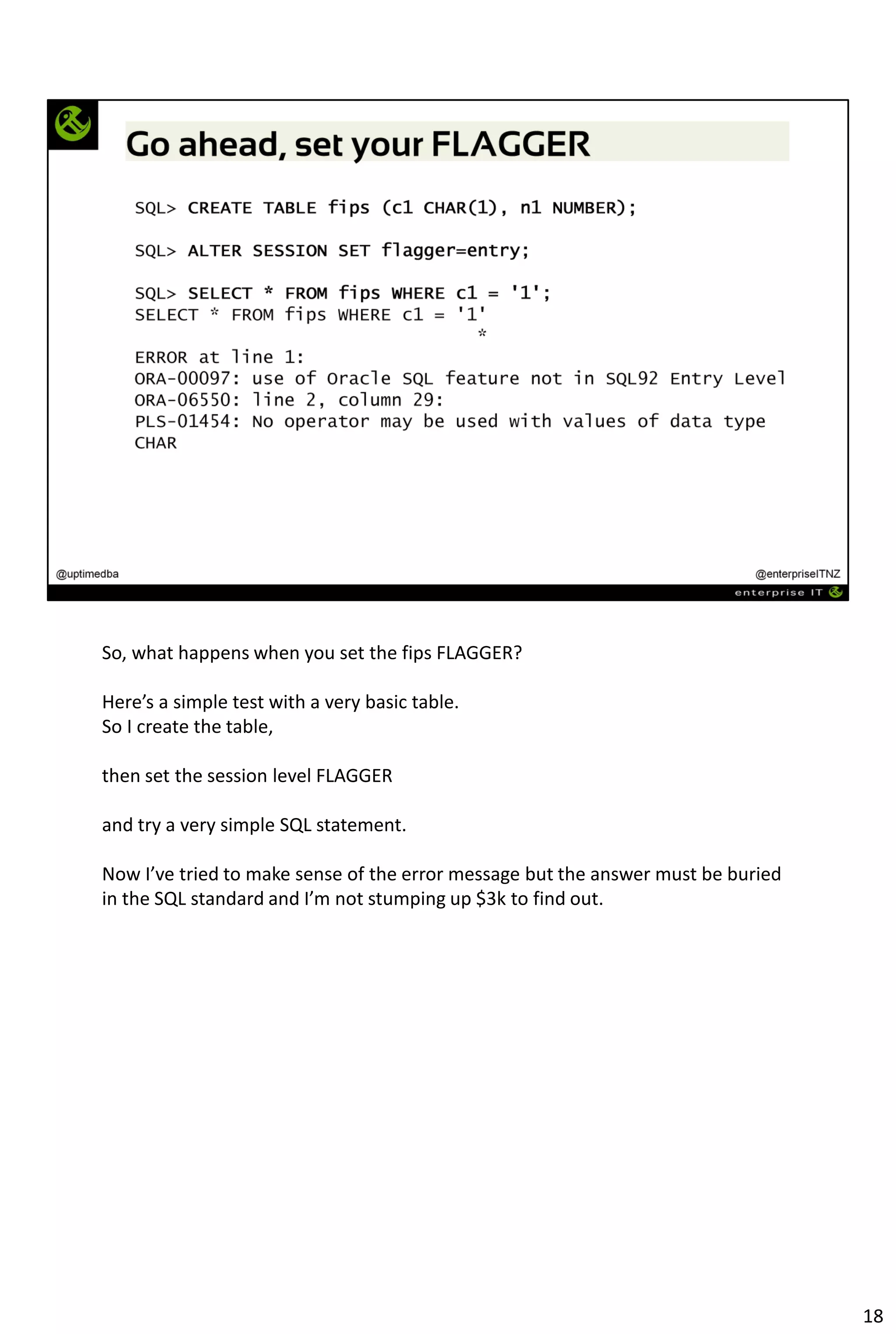So, what happens when you set the fips FLAGGER?
Here’s a simple test with a very basic table.
So I create the table,
then set the session level FLAGGER
and try a very simple SQL statement.
Now I’ve tried to make sense of the error message but the answer must be buried
in the SQL standard and I’m not stumping up $3k to find out.
18
 