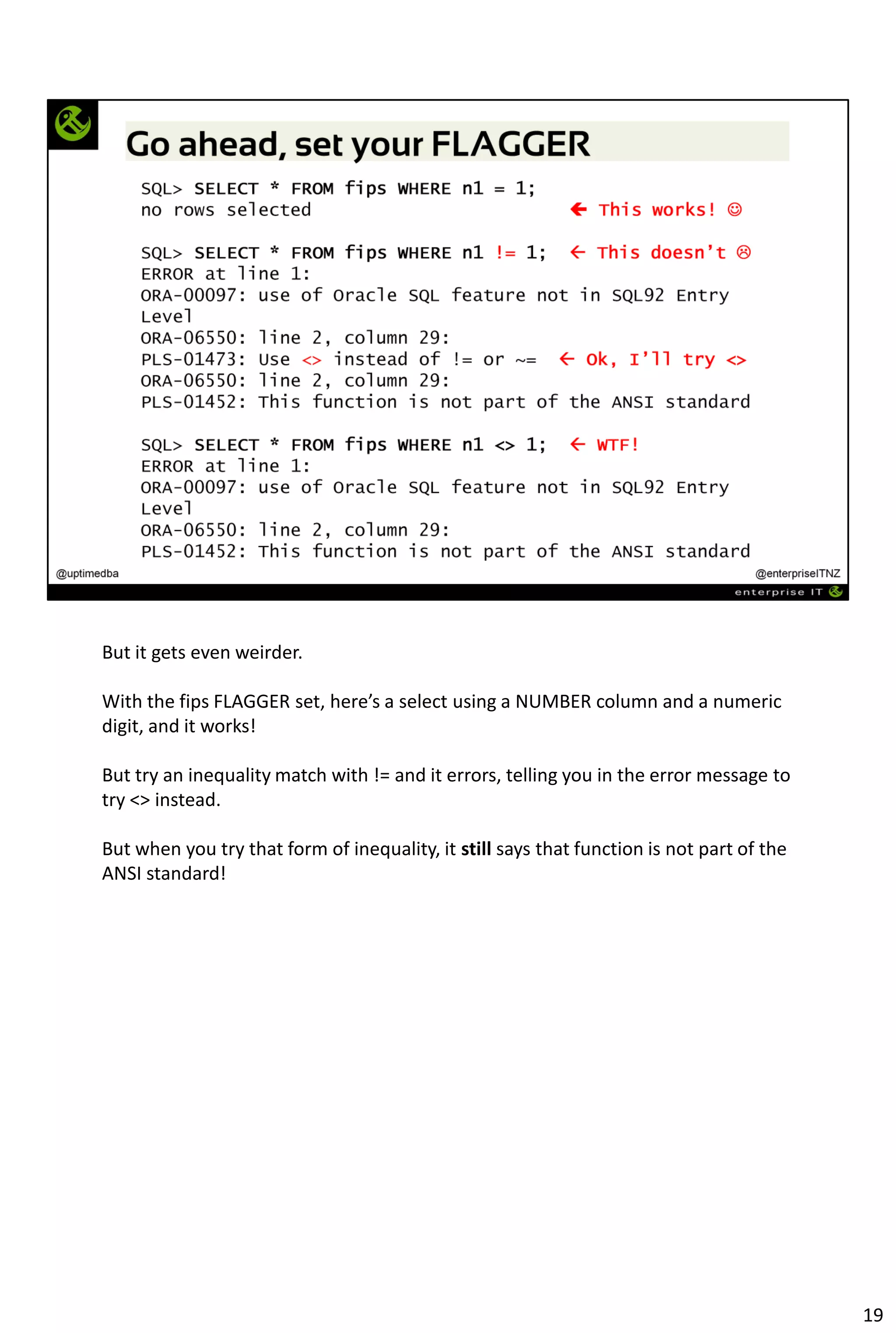 But it gets even weirder.
With the fips FLAGGER set, here’s a select using a NUMBER column and a numeric
digit, and it works!
But try an inequality match with != and it errors, telling you in the error message to
try <> instead.
But when you try that form of inequality, it still says that function is not part of the
ANSI standard!
19
 