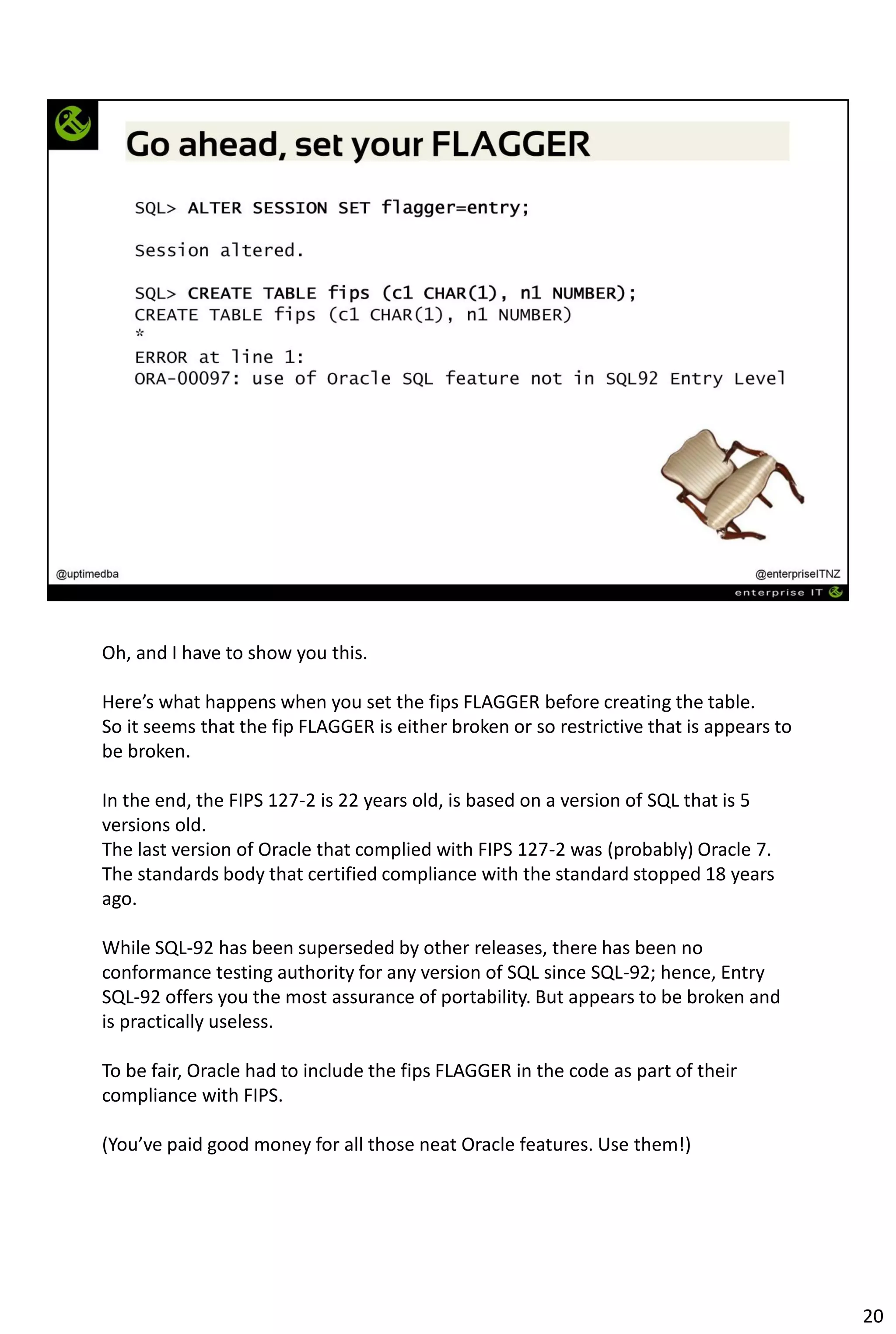 Oh, and I have to show you this.
Here’s what happens when you set the fips FLAGGER before creating the table.
So it seems that the fip FLAGGER is either broken or so restrictive that is appears to
be broken.
In the end, the FIPS 127-2 is 22 years old, is based on a version of SQL that is 5
versions old.
The last version of Oracle that complied with FIPS 127-2 was (probably) Oracle 7.
The standards body that certified compliance with the standard stopped 18 years
ago.
While SQL-92 has been superseded by other releases, there has been no
conformance testing authority for any version of SQL since SQL-92; hence, Entry
SQL-92 offers you the most assurance of portability. But appears to be broken and
is practically useless.
To be fair, Oracle had to include the fips FLAGGER in the code as part of their
compliance with FIPS.
(You’ve paid good money for all those neat Oracle features. Use them!)
20
 