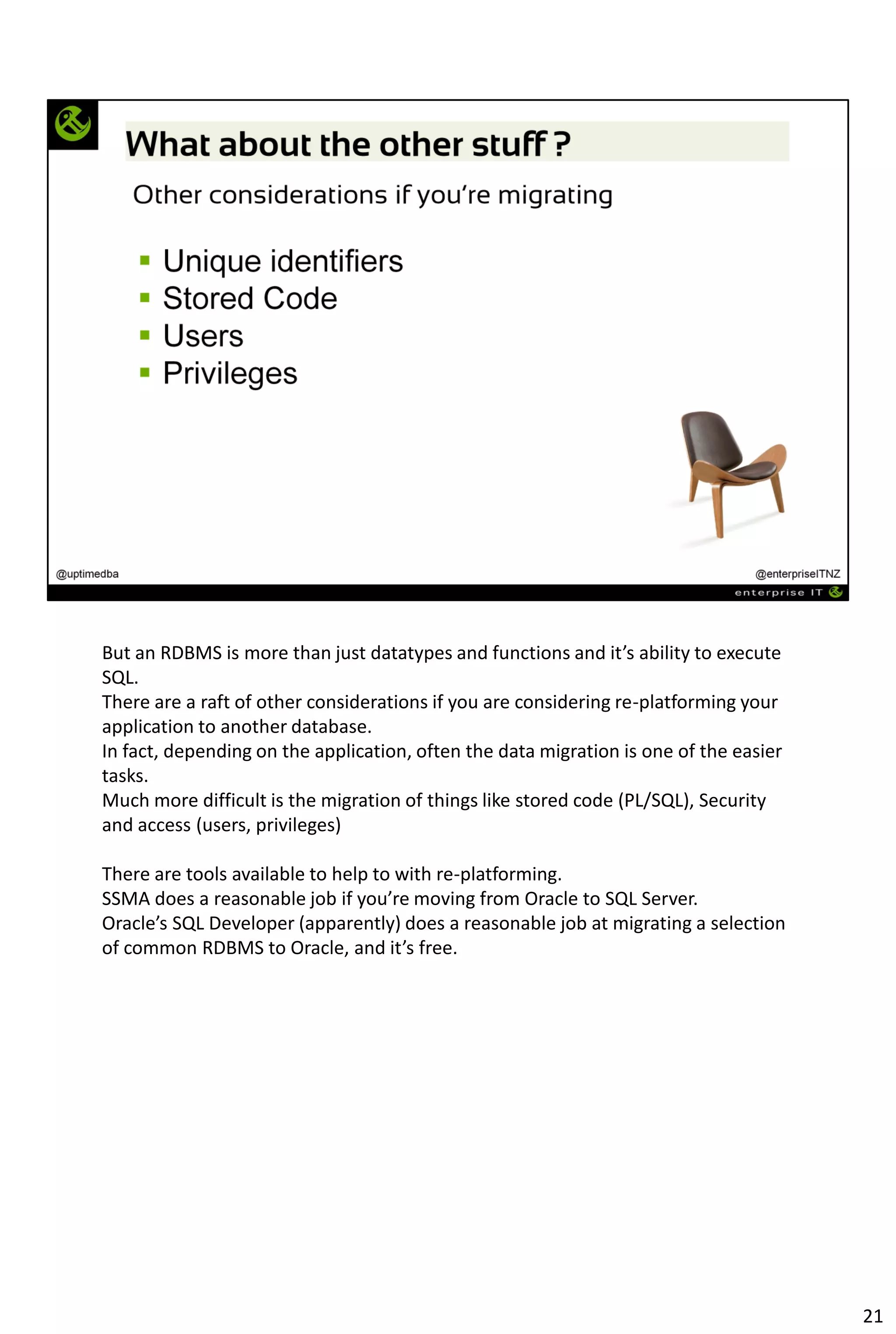 But an RDBMS is more than just datatypes and functions and it’s ability to execute
SQL.
There are a raft of other considerations if you are considering re-platforming your
application to another database.
In fact, depending on the application, often the data migration is one of the easier
tasks.
Much more difficult is the migration of things like stored code (PL/SQL), Security
and access (users, privileges)
There are tools available to help to with re-platforming.
SSMA does a reasonable job if you’re moving from Oracle to SQL Server.
Oracle’s SQL Developer (apparently) does a reasonable job at migrating a selection
of common RDBMS to Oracle, and it’s free.
21
 