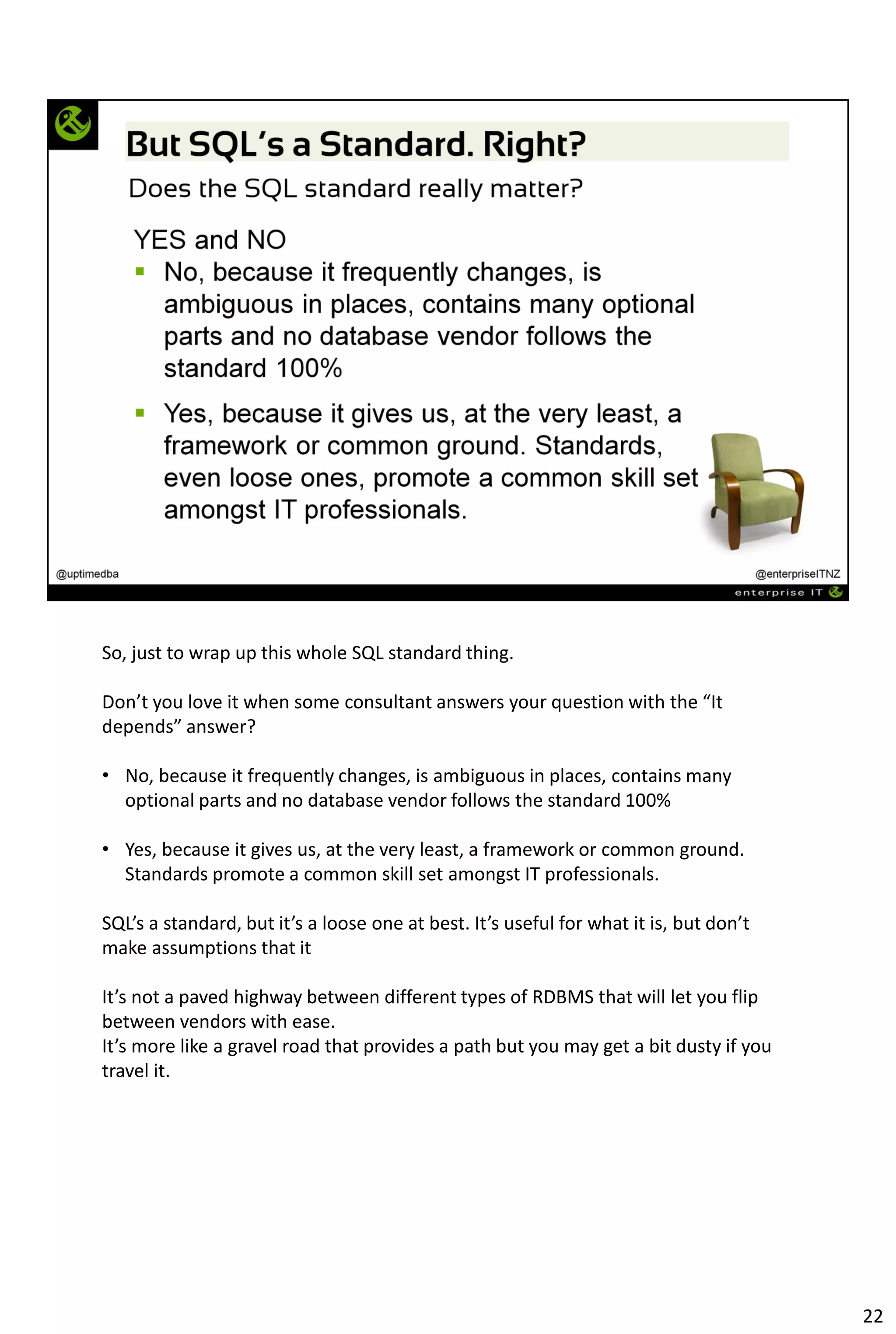 So, just to wrap up this whole SQL standard thing.
Don’t you love it when some consultant answers your question with the “It
depends” answer?
• No, because it frequently changes, is ambiguous in places, contains many
optional parts and no database vendor follows the standard 100%
• Yes, because it gives us, at the very least, a framework or common ground.
Standards promote a common skill set amongst IT professionals.
SQL’s a standard, but it’s a loose one at best. It’s useful for what it is, but don’t
make assumptions that it
It’s not a paved highway between different types of RDBMS that will let you flip
between vendors with ease.
It’s more like a gravel road that provides a path but you may get a bit dusty if you
travel it.
22
 