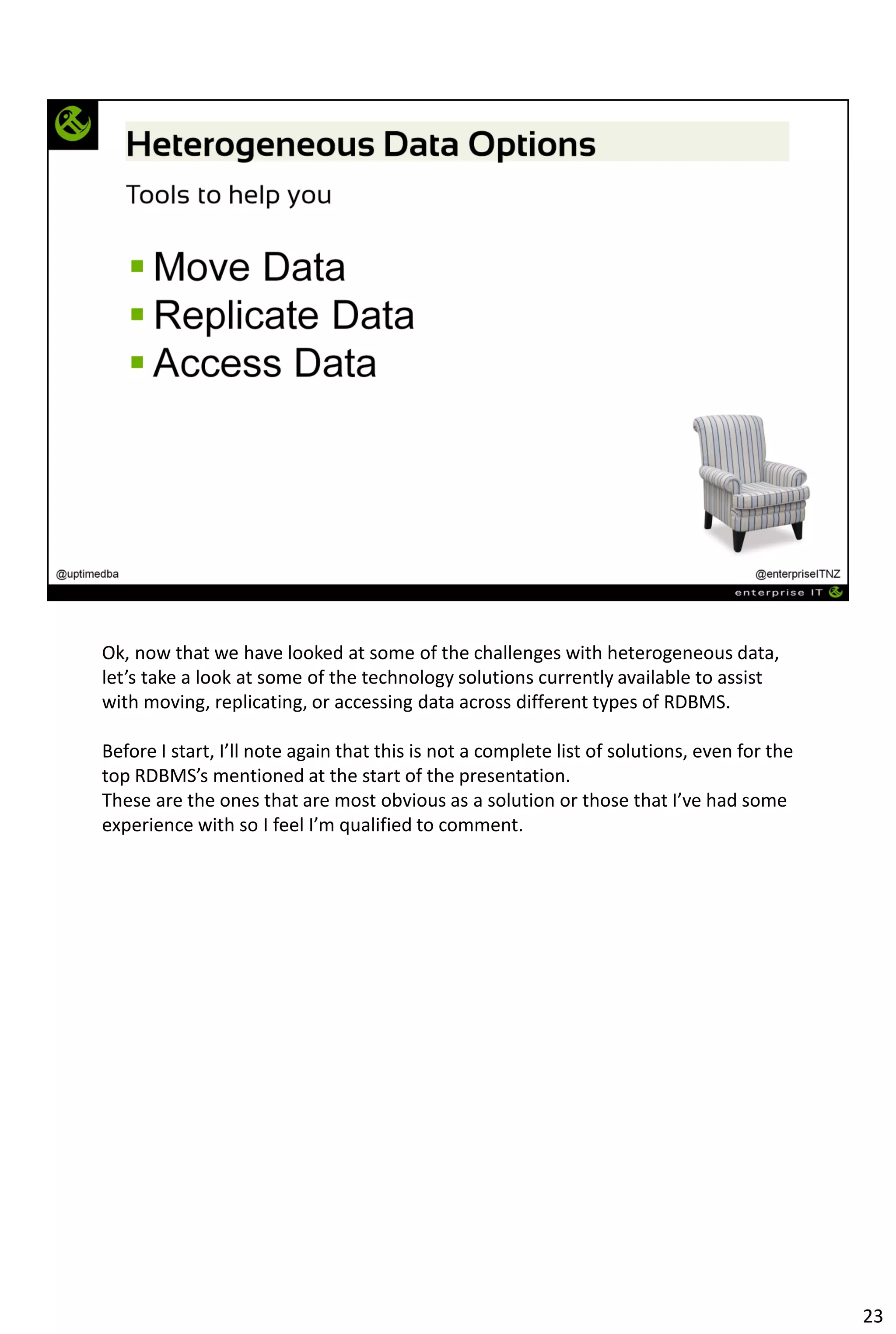 Ok, now that we have looked at some of the challenges with heterogeneous data,
let’s take a look at some of the technology solutions currently available to assist
with moving, replicating, or accessing data across different types of RDBMS.
Before I start, I’ll note again that this is not a complete list of solutions, even for the
top RDBMS’s mentioned at the start of the presentation.
These are the ones that are most obvious as a solution or those that I’ve had some
experience with so I feel I’m qualified to comment.
23
 