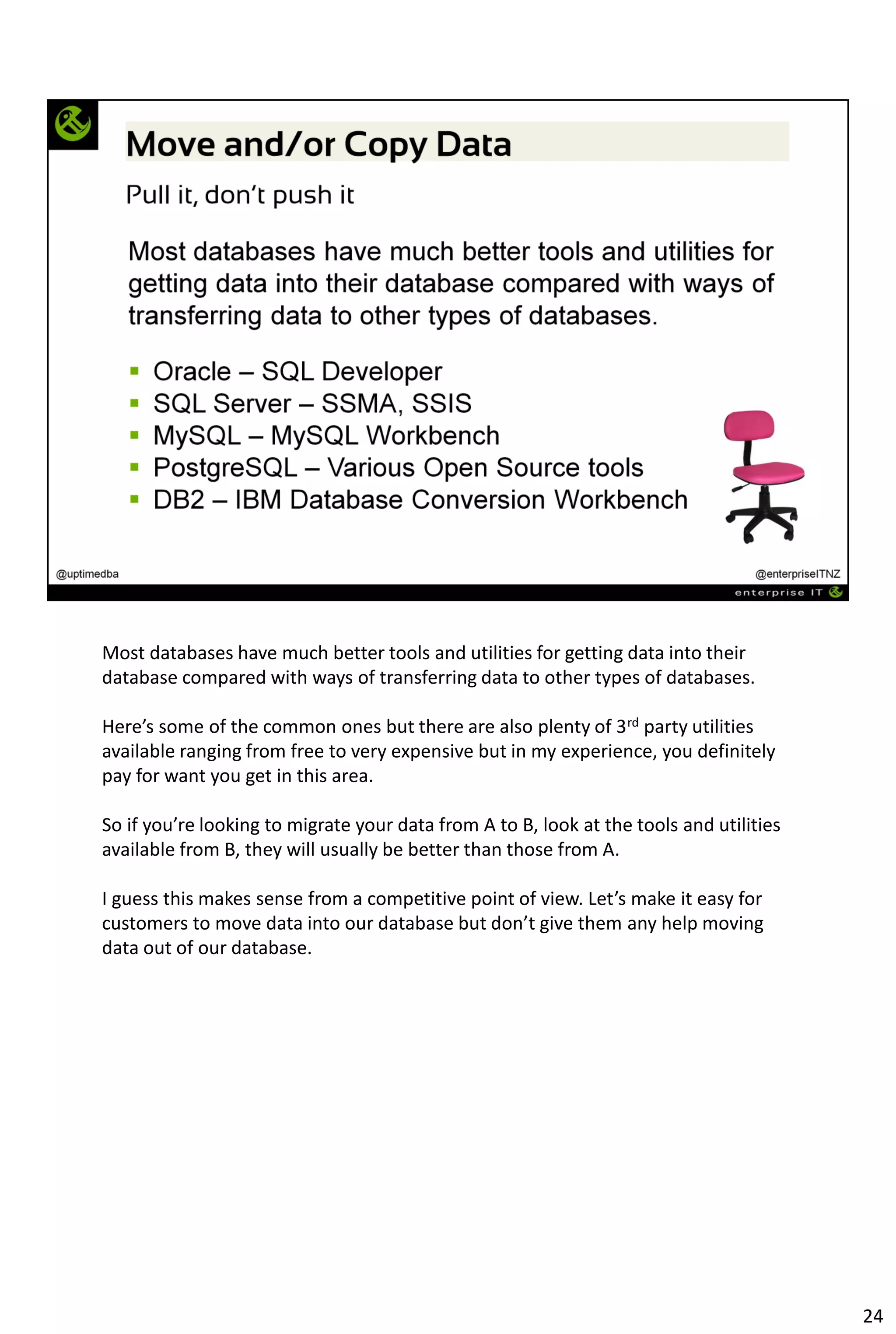 Most databases have much better tools and utilities for getting data into their
database compared with ways of transferring data to other types of databases.
Here’s some of the common ones but there are also plenty of 3rd party utilities
available ranging from free to very expensive but in my experience, you definitely
pay for want you get in this area.
So if you’re looking to migrate your data from A to B, look at the tools and utilities
available from B, they will usually be better than those from A.
I guess this makes sense from a competitive point of view. Let’s make it easy for
customers to move data into our database but don’t give them any help moving
data out of our database.
24
 