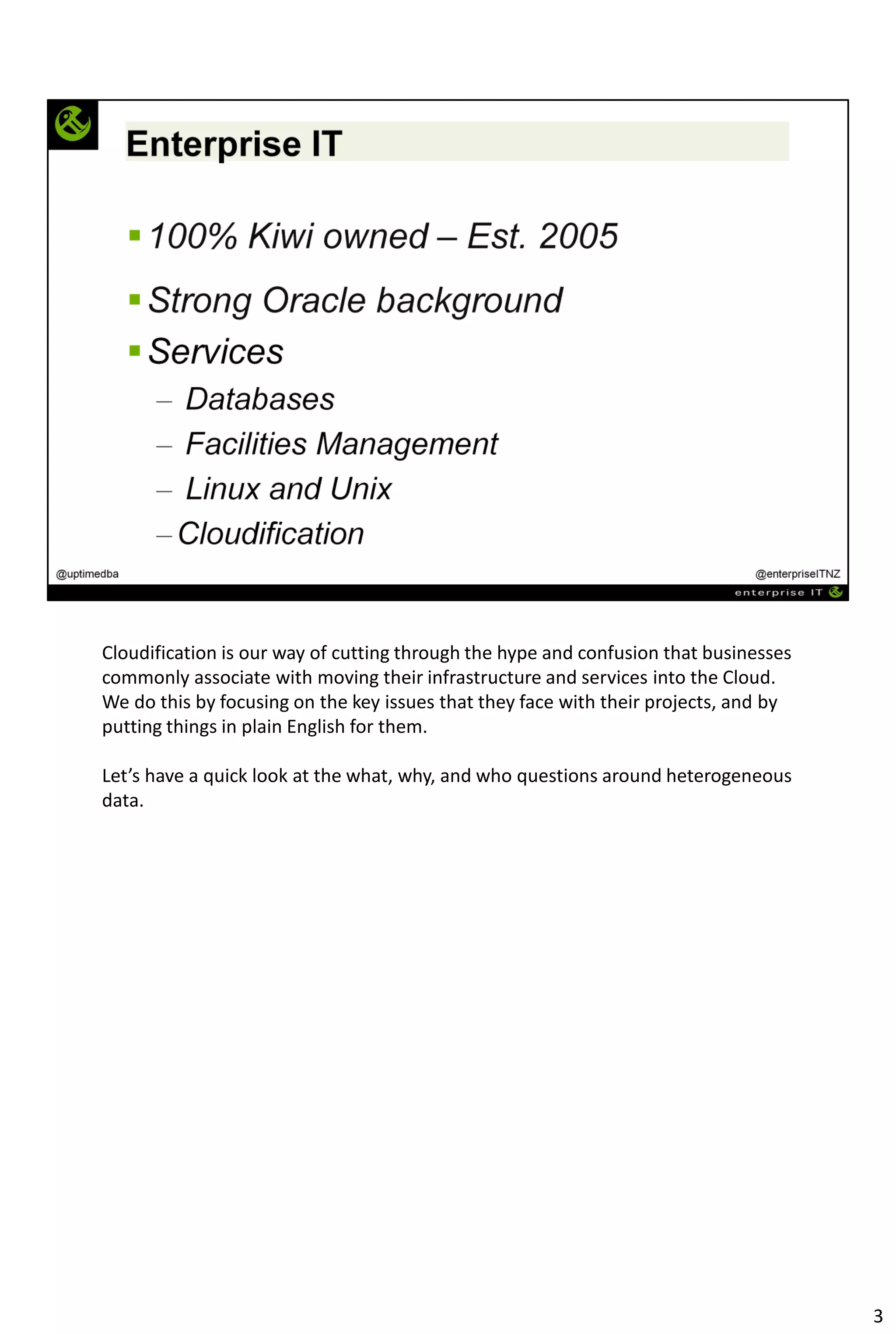 Cloudification is our way of cutting through the hype and confusion that businesses
commonly associate with moving their infrastructure and services into the Cloud.
We do this by focusing on the key issues that they face with their projects, and by
putting things in plain English for them.
Let’s have a quick look at the what, why, and who questions around heterogeneous
data.
3
 