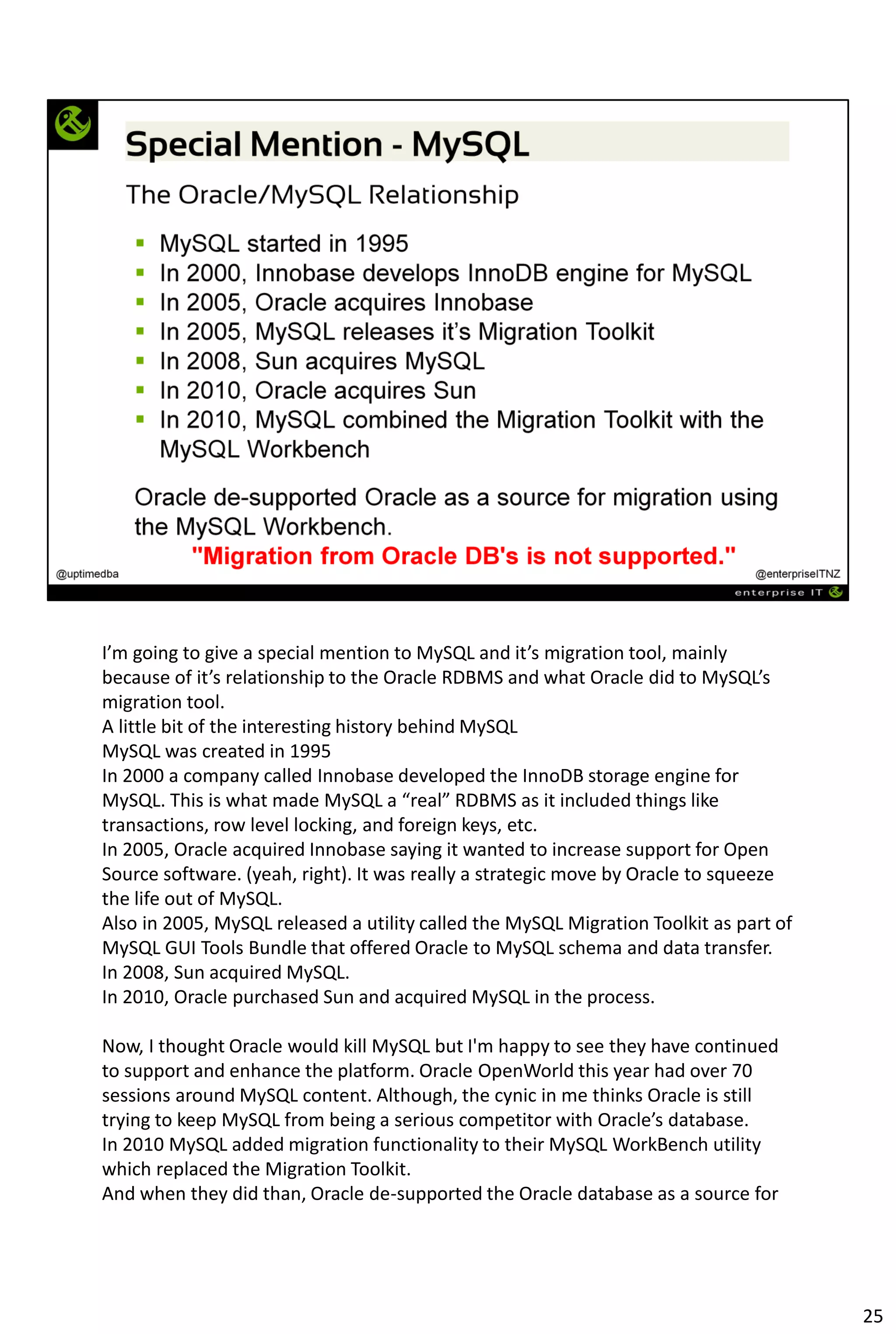 I’m going to give a special mention to MySQL and it’s migration tool, mainly
because of it’s relationship to the Oracle RDBMS and what Oracle did to MySQL’s
migration tool.
A little bit of the interesting history behind MySQL
MySQL was created in 1995
In 2000 a company called Innobase developed the InnoDB storage engine for
MySQL. This is what made MySQL a “real” RDBMS as it included things like
transactions, row level locking, and foreign keys, etc.
In 2005, Oracle acquired Innobase saying it wanted to increase support for Open
Source software. (yeah, right). It was really a strategic move by Oracle to squeeze
the life out of MySQL.
Also in 2005, MySQL released a utility called the MySQL Migration Toolkit as part of
MySQL GUI Tools Bundle that offered Oracle to MySQL schema and data transfer.
In 2008, Sun acquired MySQL.
In 2010, Oracle purchased Sun and acquired MySQL in the process.
Now, I thought Oracle would kill MySQL but I'm happy to see they have continued
to support and enhance the platform. Oracle OpenWorld this year had over 70
sessions around MySQL content. Although, the cynic in me thinks Oracle is still
trying to keep MySQL from being a serious competitor with Oracle’s database.
In 2010 MySQL added migration functionality to their MySQL WorkBench utility
which replaced the Migration Toolkit.
And when they did than, Oracle de-supported the Oracle database as a source for
25
 