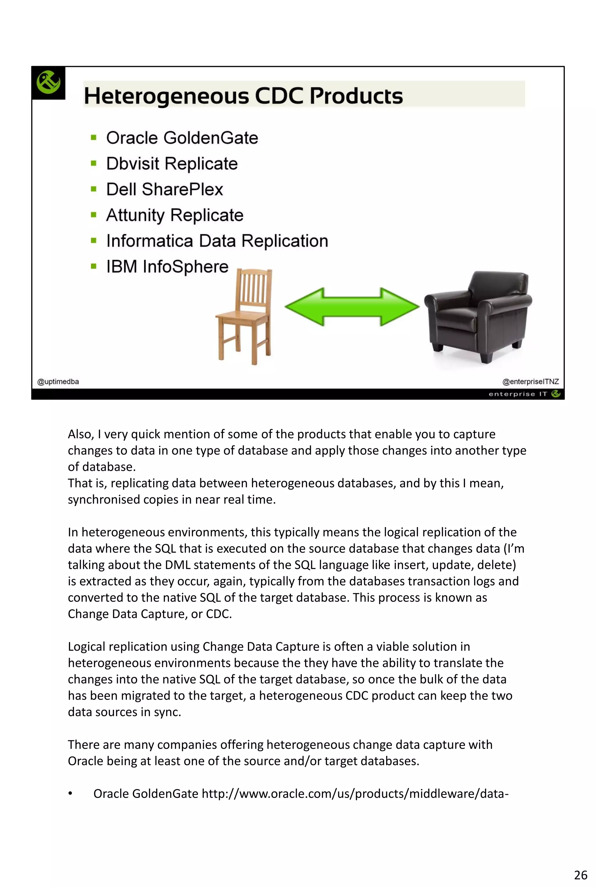 Also, I very quick mention of some of the products that enable you to capture
changes to data in one type of database and apply those changes into another type
of database.
That is, replicating data between heterogeneous databases, and by this I mean,
synchronised copies in near real time.
In heterogeneous environments, this typically means the logical replication of the
data where the SQL that is executed on the source database that changes data (I’m
talking about the DML statements of the SQL language like insert, update, delete)
is extracted as they occur, again, typically from the databases transaction logs and
converted to the native SQL of the target database. This process is known as
Change Data Capture, or CDC.
Logical replication using Change Data Capture is often a viable solution in
heterogeneous environments because the they have the ability to translate the
changes into the native SQL of the target database, so once the bulk of the data
has been migrated to the target, a heterogeneous CDC product can keep the two
data sources in sync.
There are many companies offering heterogeneous change data capture with
Oracle being at least one of the source and/or target databases.
• Oracle GoldenGate http://www.oracle.com/us/products/middleware/data-
26
 