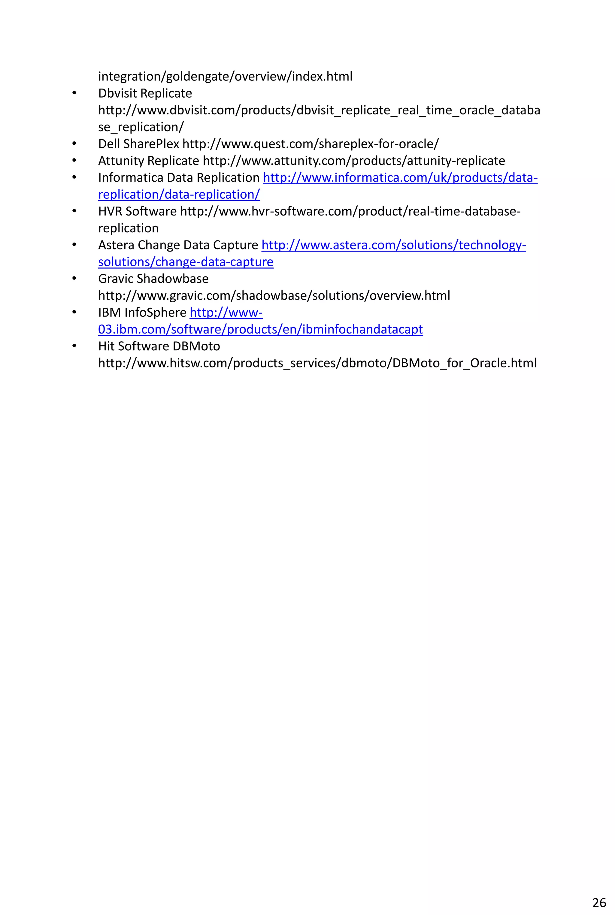 integration/goldengate/overview/index.html
• Dbvisit Replicate
http://www.dbvisit.com/products/dbvisit_replicate_real_time_oracle_databa
se_replication/
• Dell SharePlex http://www.quest.com/shareplex-for-oracle/
• Attunity Replicate http://www.attunity.com/products/attunity-replicate
• Informatica Data Replication http://www.informatica.com/uk/products/data-
replication/data-replication/
• HVR Software http://www.hvr-software.com/product/real-time-database-
replication
• Astera Change Data Capture http://www.astera.com/solutions/technology-
solutions/change-data-capture
• Gravic Shadowbase
http://www.gravic.com/shadowbase/solutions/overview.html
• IBM InfoSphere http://www-
03.ibm.com/software/products/en/ibminfochandatacapt
• Hit Software DBMoto
http://www.hitsw.com/products_services/dbmoto/DBMoto_for_Oracle.html
26
 