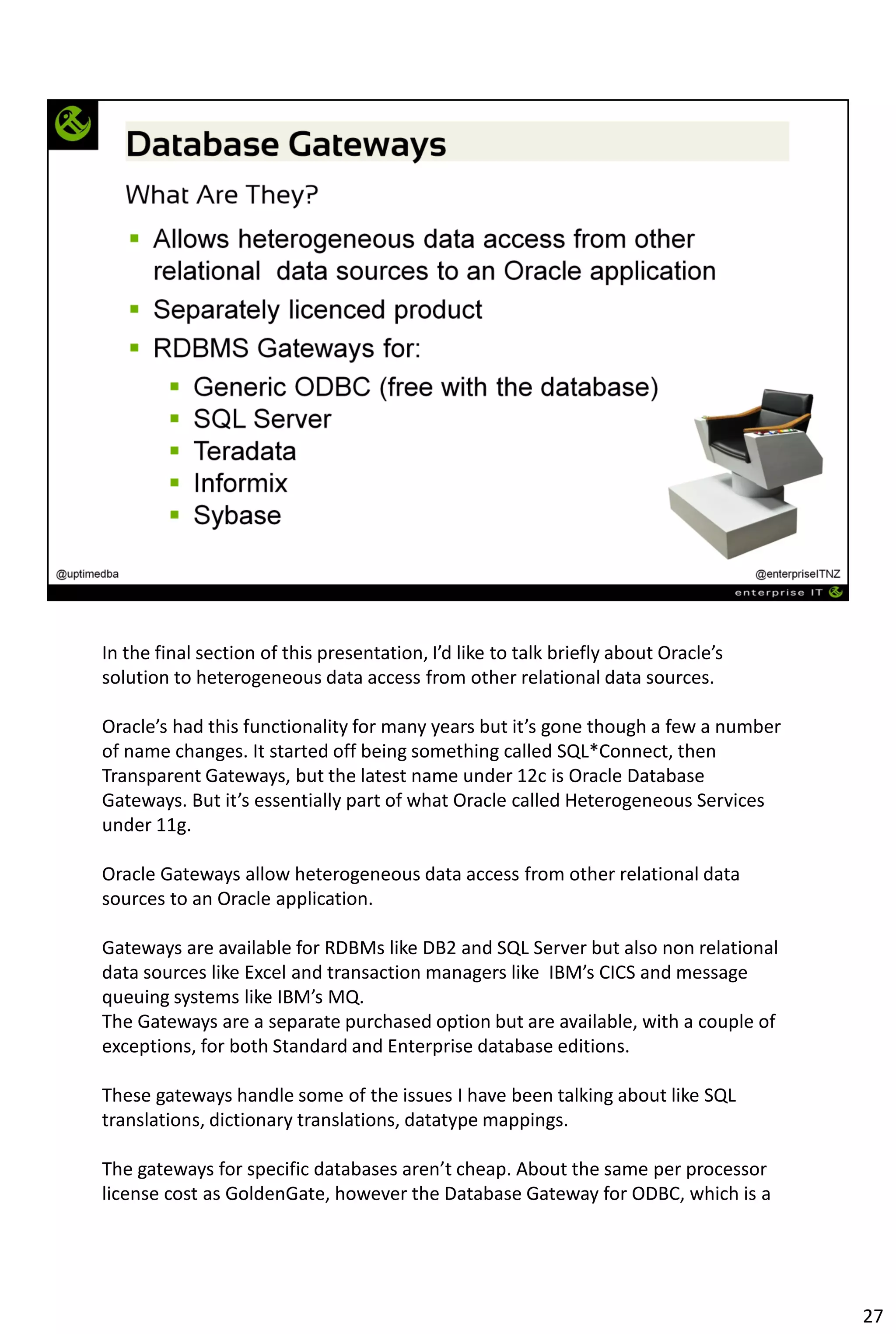 In the final section of this presentation, I’d like to talk briefly about Oracle’s
solution to heterogeneous data access from other relational data sources.
Oracle’s had this functionality for many years but it’s gone though a few a number
of name changes. It started off being something called SQL*Connect, then
Transparent Gateways, but the latest name under 12c is Oracle Database
Gateways. But it’s essentially part of what Oracle called Heterogeneous Services
under 11g.
Oracle Gateways allow heterogeneous data access from other relational data
sources to an Oracle application.
Gateways are available for RDBMs like DB2 and SQL Server but also non relational
data sources like Excel and transaction managers like IBM’s CICS and message
queuing systems like IBM’s MQ.
The Gateways are a separate purchased option but are available, with a couple of
exceptions, for both Standard and Enterprise database editions.
These gateways handle some of the issues I have been talking about like SQL
translations, dictionary translations, datatype mappings.
The gateways for specific databases aren’t cheap. About the same per processor
license cost as GoldenGate, however the Database Gateway for ODBC, which is a
27
 