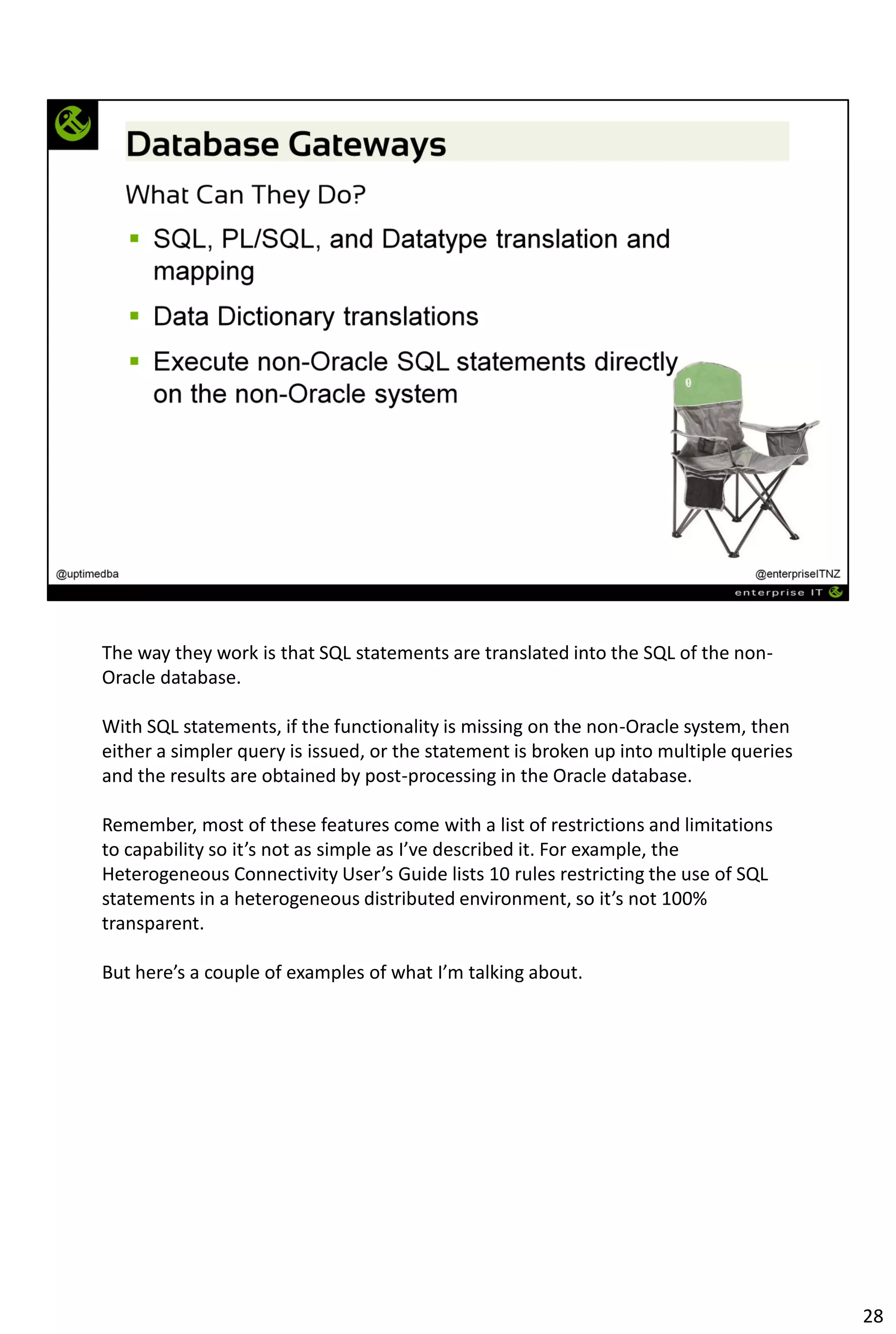 The way they work is that SQL statements are translated into the SQL of the non-
Oracle database.
With SQL statements, if the functionality is missing on the non-Oracle system, then
either a simpler query is issued, or the statement is broken up into multiple queries
and the results are obtained by post-processing in the Oracle database.
Remember, most of these features come with a list of restrictions and limitations
to capability so it’s not as simple as I’ve described it. For example, the
Heterogeneous Connectivity User’s Guide lists 10 rules restricting the use of SQL
statements in a heterogeneous distributed environment, so it’s not 100%
transparent.
But here’s a couple of examples of what I’m talking about.
28
 