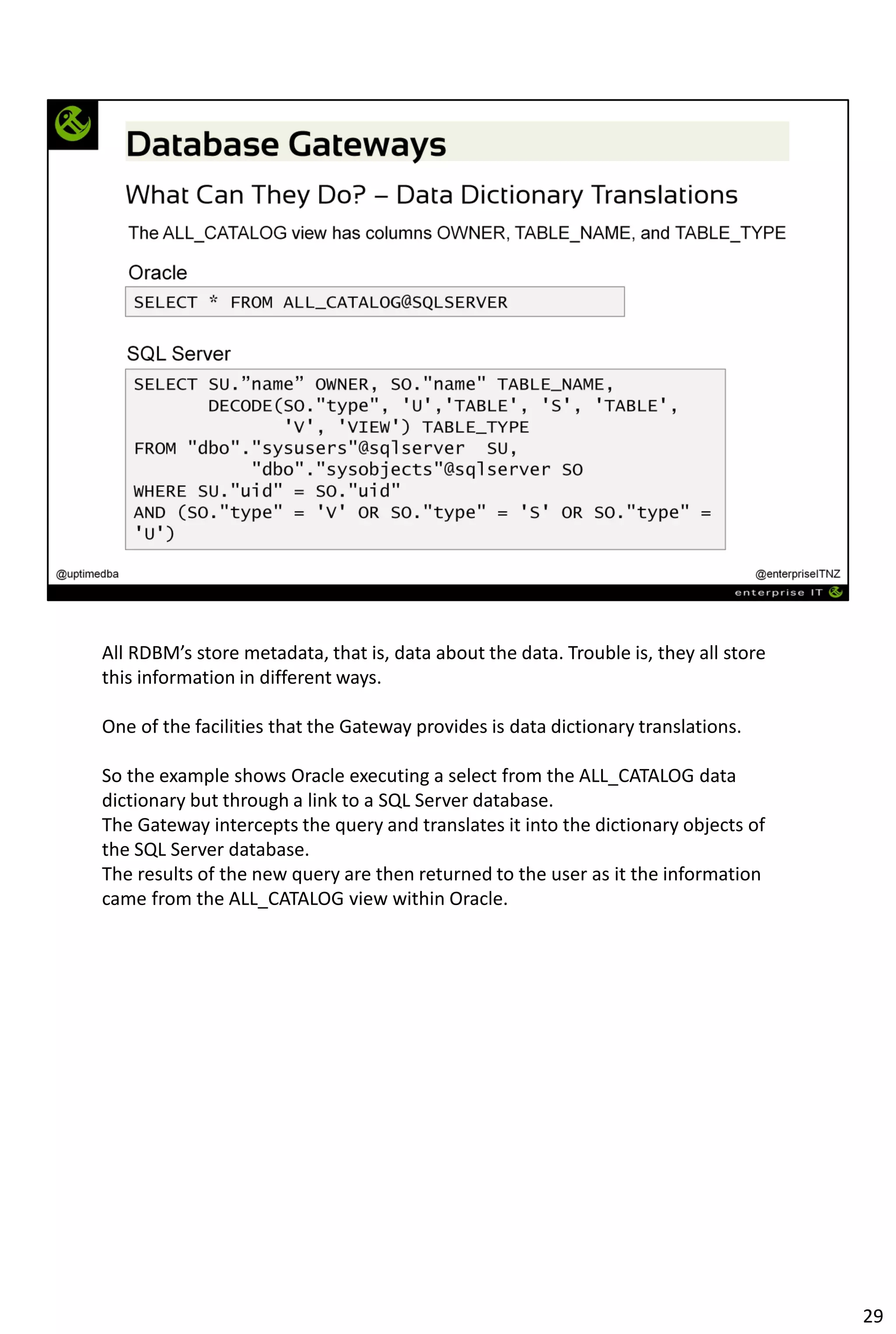 All RDBM’s store metadata, that is, data about the data. Trouble is, they all store
this information in different ways.
One of the facilities that the Gateway provides is data dictionary translations.
So the example shows Oracle executing a select from the ALL_CATALOG data
dictionary but through a link to a SQL Server database.
The Gateway intercepts the query and translates it into the dictionary objects of
the SQL Server database.
The results of the new query are then returned to the user as it the information
came from the ALL_CATALOG view within Oracle.
29
 