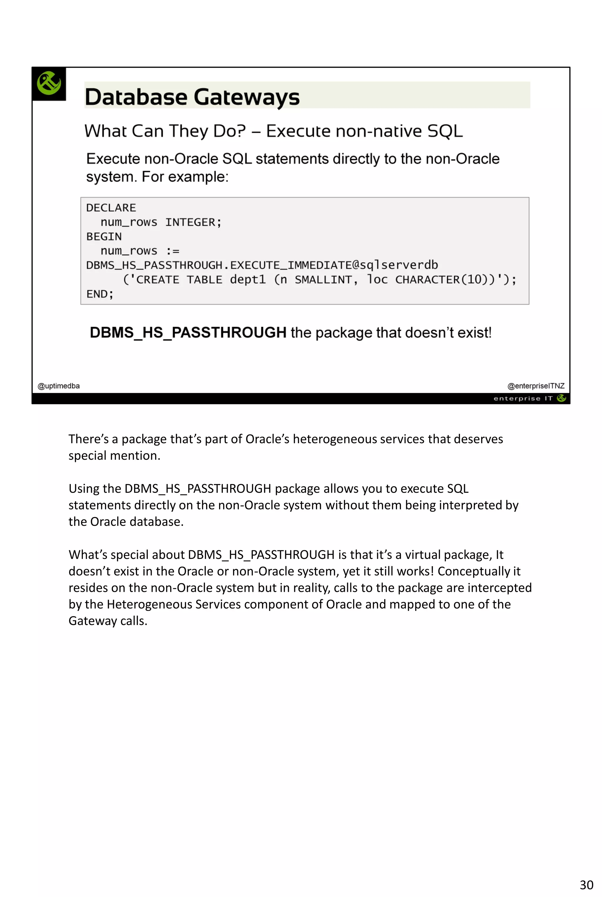 There’s a package that’s part of Oracle’s heterogeneous services that deserves
special mention.
Using the DBMS_HS_PASSTHROUGH package allows you to execute SQL
statements directly on the non-Oracle system without them being interpreted by
the Oracle database.
What’s special about DBMS_HS_PASSTHROUGH is that it’s a virtual package, It
doesn’t exist in the Oracle or non-Oracle system, yet it still works! Conceptually it
resides on the non-Oracle system but in reality, calls to the package are intercepted
by the Heterogeneous Services component of Oracle and mapped to one of the
Gateway calls.
30
 