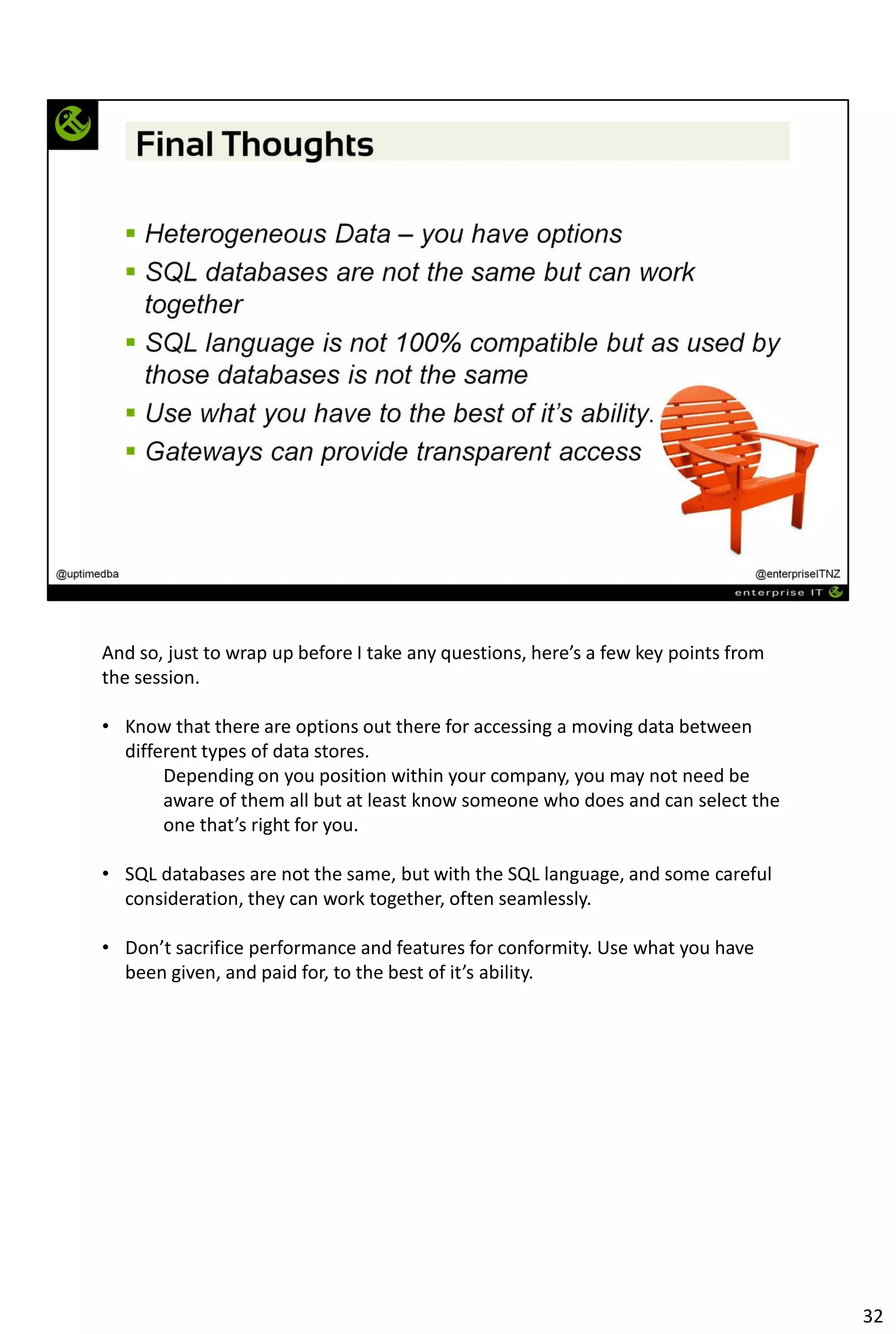 And so, just to wrap up before I take any questions, here’s a few key points from
the session.
• Know that there are options out there for accessing a moving data between
different types of data stores.
Depending on you position within your company, you may not need be
aware of them all but at least know someone who does and can select the
one that’s right for you.
• SQL databases are not the same, but with the SQL language, and some careful
consideration, they can work together, often seamlessly.
• Don’t sacrifice performance and features for conformity. Use what you have
been given, and paid for, to the best of it’s ability.
32
 
