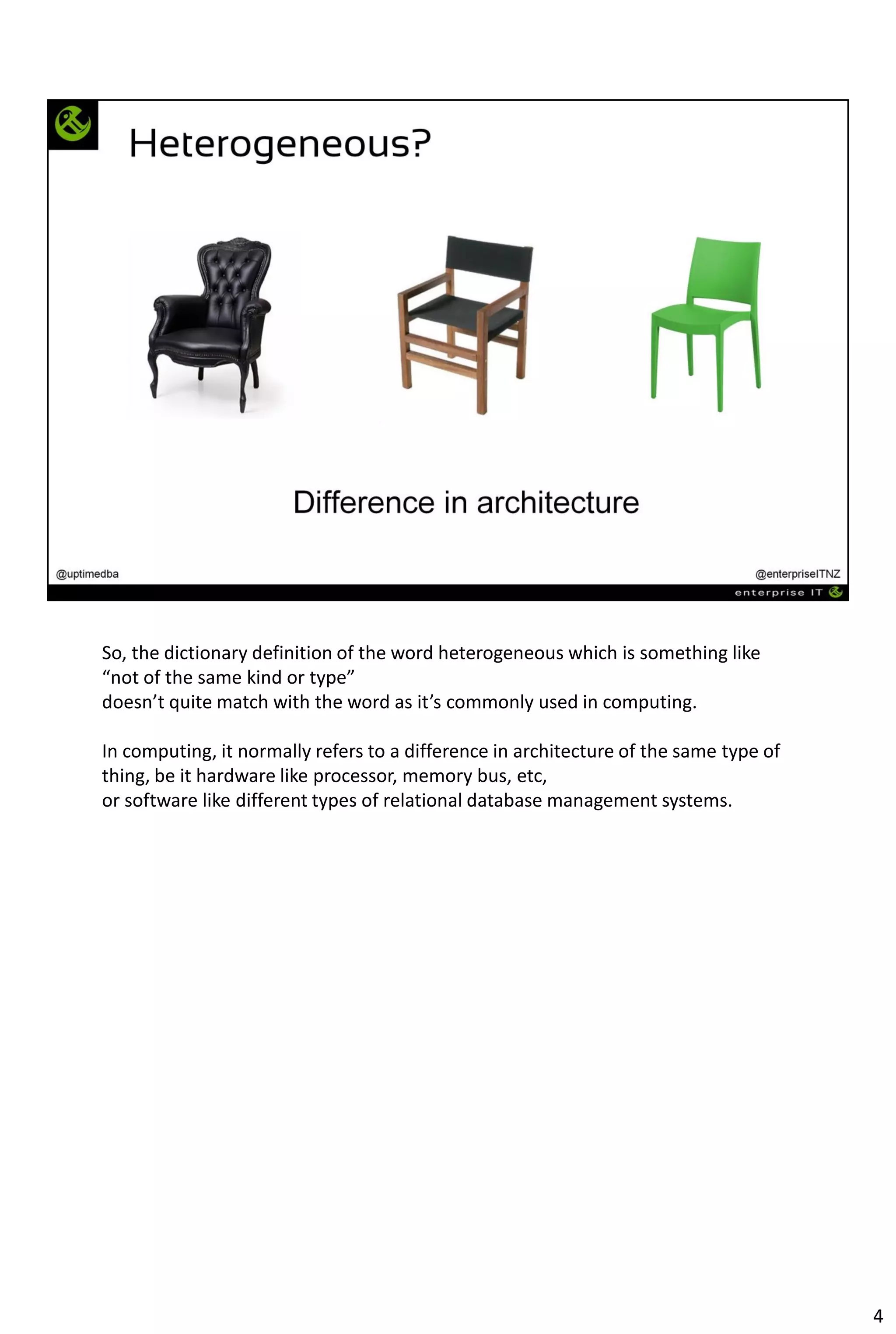 So, the dictionary definition of the word heterogeneous which is something like
“not of the same kind or type”
doesn’t quite match with the word as it’s commonly used in computing.
In computing, it normally refers to a difference in architecture of the same type of
thing, be it hardware like processor, memory bus, etc,
or software like different types of relational database management systems.
4
 