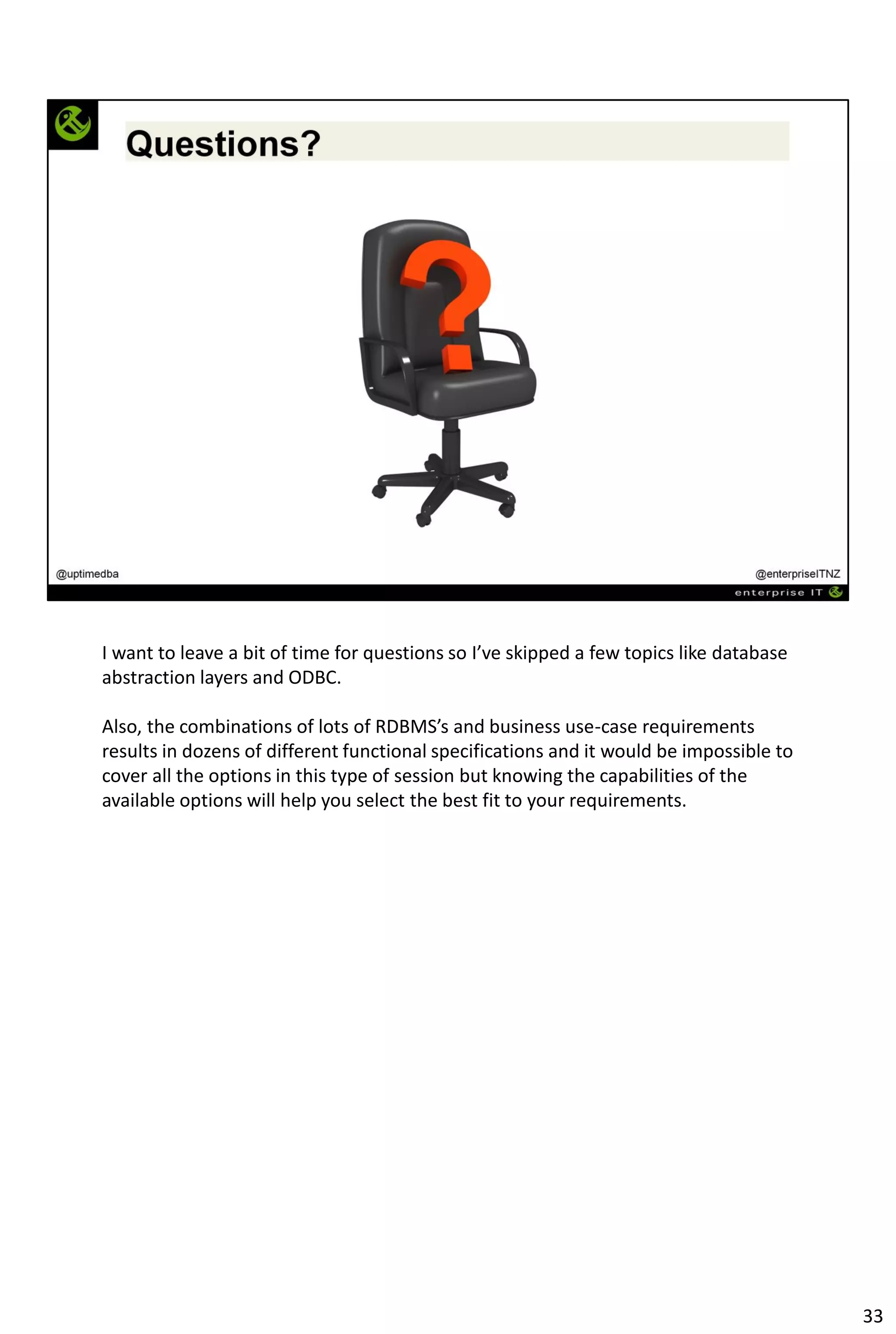 I want to leave a bit of time for questions so I’ve skipped a few topics like database
abstraction layers and ODBC.
Also, the combinations of lots of RDBMS’s and business use-case requirements
results in dozens of different functional specifications and it would be impossible to
cover all the options in this type of session but knowing the capabilities of the
available options will help you select the best fit to your requirements.
33
 