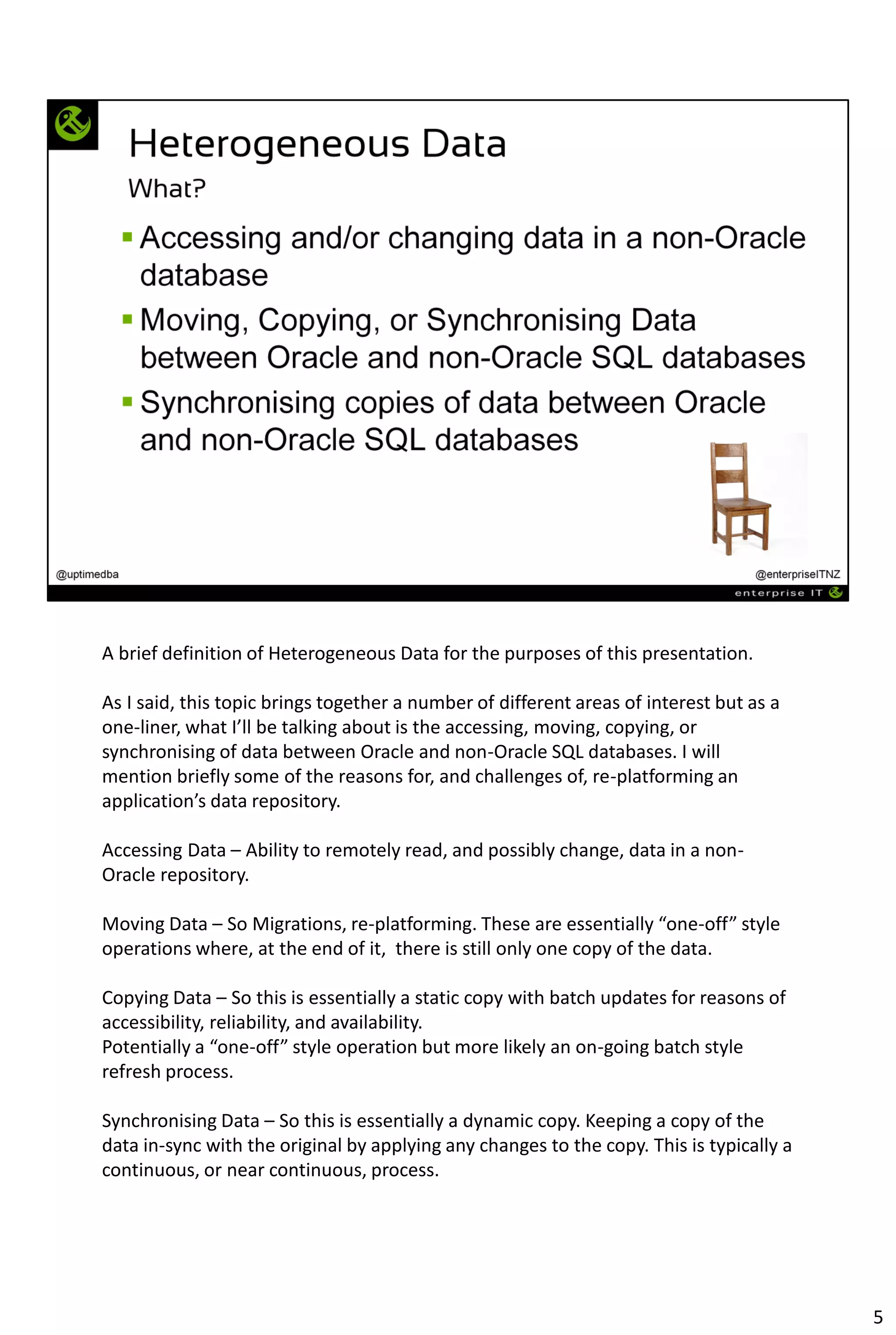 A brief definition of Heterogeneous Data for the purposes of this presentation.
As I said, this topic brings together a number of different areas of interest but as a
one-liner, what I’ll be talking about is the accessing, moving, copying, or
synchronising of data between Oracle and non-Oracle SQL databases. I will
mention briefly some of the reasons for, and challenges of, re-platforming an
application’s data repository.
Accessing Data – Ability to remotely read, and possibly change, data in a non-
Oracle repository.
Moving Data – So Migrations, re-platforming. These are essentially “one-off” style
operations where, at the end of it, there is still only one copy of the data.
Copying Data – So this is essentially a static copy with batch updates for reasons of
accessibility, reliability, and availability.
Potentially a “one-off” style operation but more likely an on-going batch style
refresh process.
Synchronising Data – So this is essentially a dynamic copy. Keeping a copy of the
data in-sync with the original by applying any changes to the copy. This is typically a
continuous, or near continuous, process.
5
 