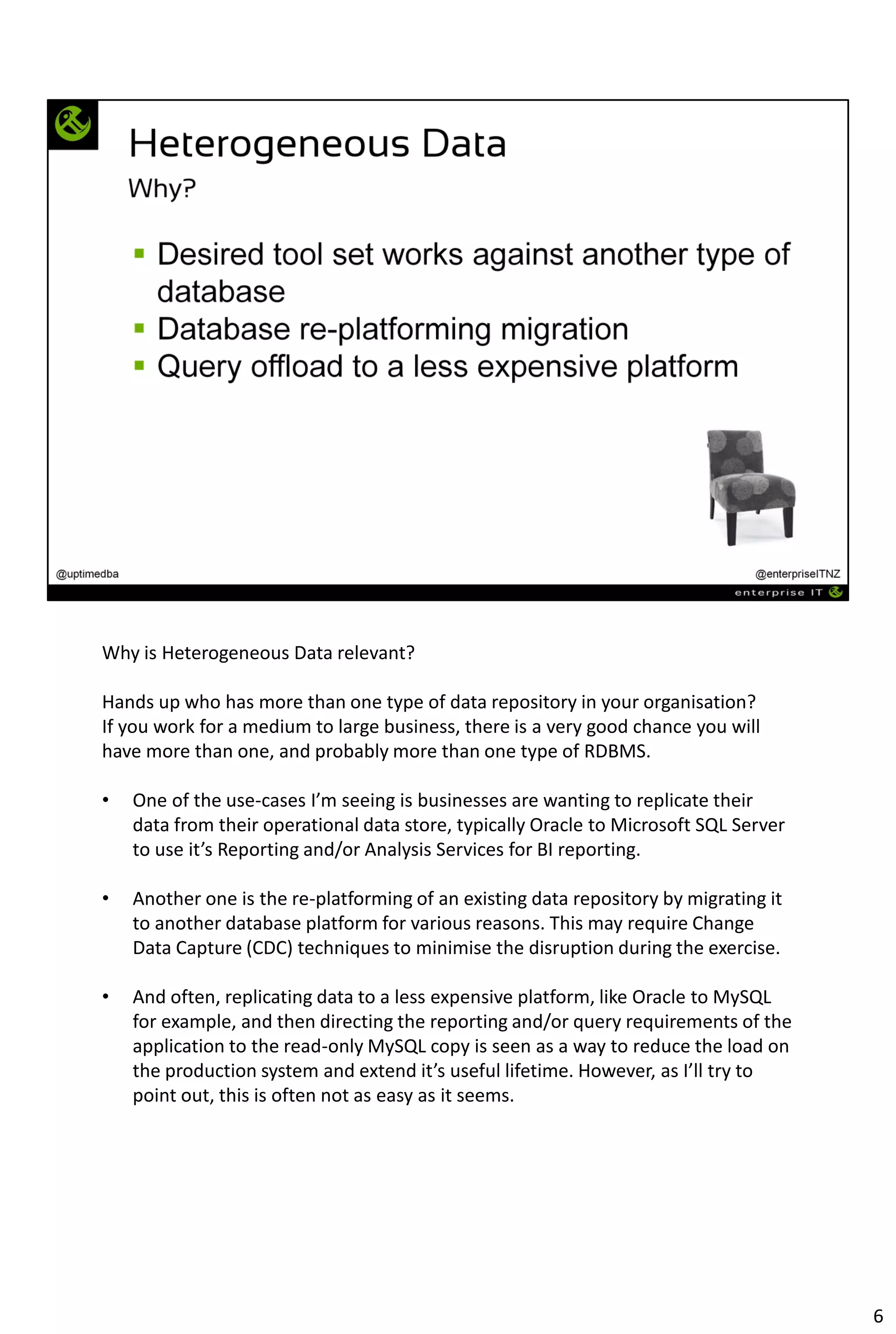 Why is Heterogeneous Data relevant?
Hands up who has more than one type of data repository in your organisation?
If you work for a medium to large business, there is a very good chance you will
have more than one, and probably more than one type of RDBMS.
• One of the use-cases I’m seeing is businesses are wanting to replicate their
data from their operational data store, typically Oracle to Microsoft SQL Server
to use it’s Reporting and/or Analysis Services for BI reporting.
• Another one is the re-platforming of an existing data repository by migrating it
to another database platform for various reasons. This may require Change
Data Capture (CDC) techniques to minimise the disruption during the exercise.
• And often, replicating data to a less expensive platform, like Oracle to MySQL
for example, and then directing the reporting and/or query requirements of the
application to the read-only MySQL copy is seen as a way to reduce the load on
the production system and extend it’s useful lifetime. However, as I’ll try to
point out, this is often not as easy as it seems.
6
 