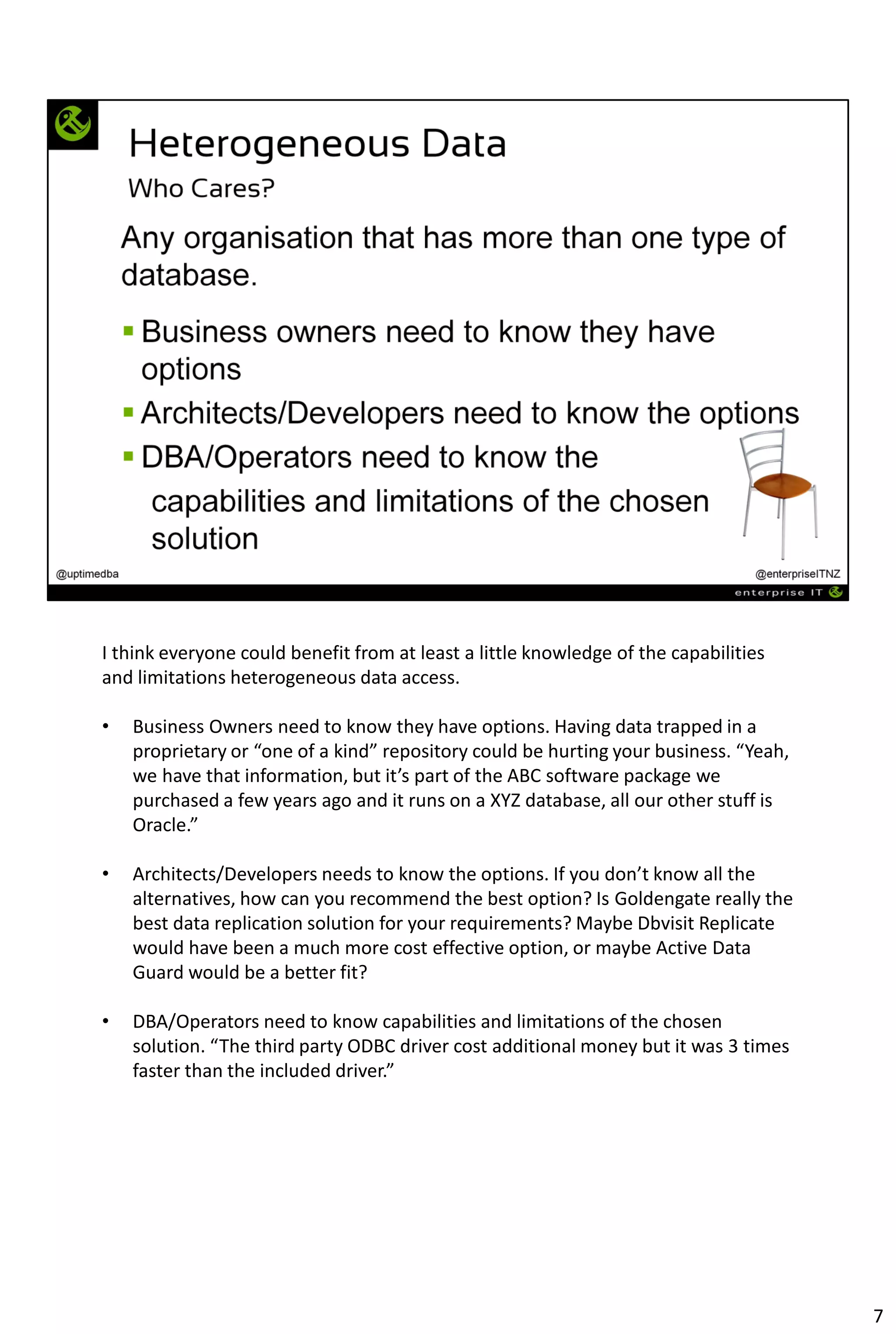 I think everyone could benefit from at least a little knowledge of the capabilities
and limitations heterogeneous data access.
• Business Owners need to know they have options. Having data trapped in a
proprietary or “one of a kind” repository could be hurting your business. “Yeah,
we have that information, but it’s part of the ABC software package we
purchased a few years ago and it runs on a XYZ database, all our other stuff is
Oracle.”
• Architects/Developers needs to know the options. If you don’t know all the
alternatives, how can you recommend the best option? Is Goldengate really the
best data replication solution for your requirements? Maybe Dbvisit Replicate
would have been a much more cost effective option, or maybe Active Data
Guard would be a better fit?
• DBA/Operators need to know capabilities and limitations of the chosen
solution. “The third party ODBC driver cost additional money but it was 3 times
faster than the included driver.”
7
 