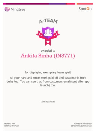 for displaying exemplary team spirit
awarded to
Ankita Sinha (IN3771)
All your hard and smart work paid off and customer is truly
delighted. You can see that from customers email(sent after app
launch) too.
Pranshu Jain
GENERAL MANAGER
Date: 6/23/2016
Ramaprasad Alevoor
SENIOR PROJECT MANAGER
 