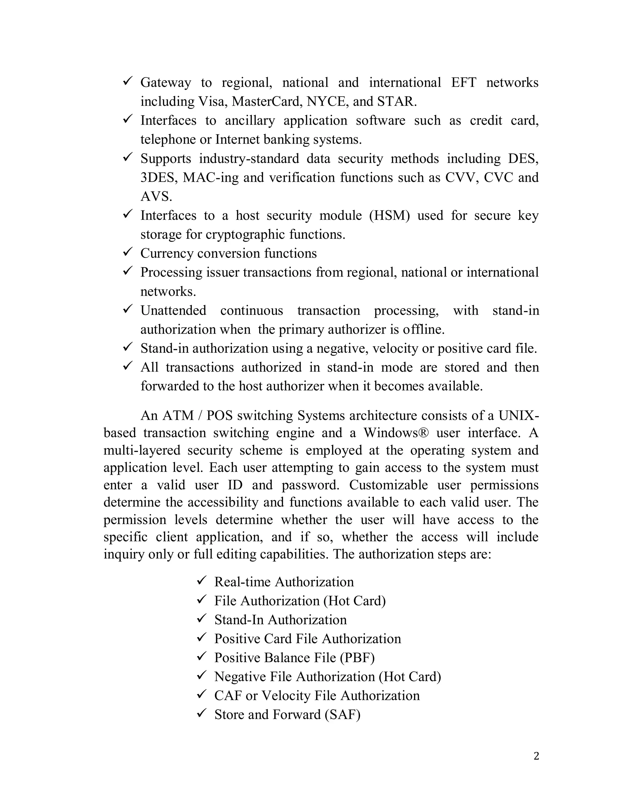 2
 Gateway to regional, national and international EFT networks
including Visa, MasterCard, NYCE, and STAR.
 Interfaces to ancillary application software such as credit card,
telephone or Internet banking systems.
 Supports industry-standard data security methods including DES,
3DES, MAC-ing and verification functions such as CVV, CVC and
AVS.
 Interfaces to a host security module (HSM) used for secure key
storage for cryptographic functions.
 Currency conversion functions
 Processing issuer transactions from regional, national or international
networks.
 Unattended continuous transaction processing, with stand-in
authorization when the primary authorizer is offline.
 Stand-in authorization using a negative, velocity or positive card file.
 All transactions authorized in stand-in mode are stored and then
forwarded to the host authorizer when it becomes available.
An ATM / POS switching Systems architecture consists of a UNIX-
based transaction switching engine and a Windows® user interface. A
multi-layered security scheme is employed at the operating system and
application level. Each user attempting to gain access to the system must
enter a valid user ID and password. Customizable user permissions
determine the accessibility and functions available to each valid user. The
permission levels determine whether the user will have access to the
specific client application, and if so, whether the access will include
inquiry only or full editing capabilities. The authorization steps are:
 Real-time Authorization
 File Authorization (Hot Card)
 Stand-In Authorization
 Positive Card File Authorization
 Positive Balance File (PBF)
 Negative File Authorization (Hot Card)
 CAF or Velocity File Authorization
 Store and Forward (SAF)
 