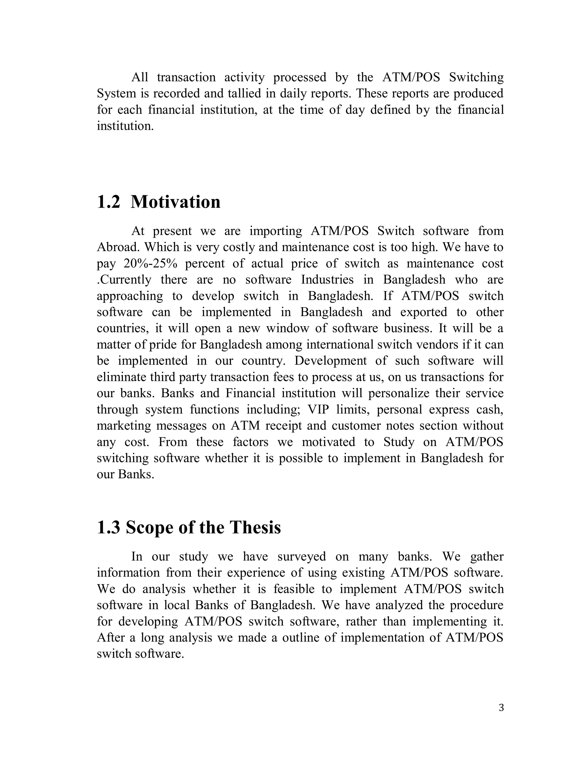 3
All transaction activity processed by the ATM/POS Switching
System is recorded and tallied in daily reports. These reports are produced
for each financial institution, at the time of day defined by the financial
institution.
1.2 Motivation
At present we are importing ATM/POS Switch software from
Abroad. Which is very costly and maintenance cost is too high. We have to
pay 20%-25% percent of actual price of switch as maintenance cost
.Currently there are no software Industries in Bangladesh who are
approaching to develop switch in Bangladesh. If ATM/POS switch
software can be implemented in Bangladesh and exported to other
countries, it will open a new window of software business. It will be a
matter of pride for Bangladesh among international switch vendors if it can
be implemented in our country. Development of such software will
eliminate third party transaction fees to process at us, on us transactions for
our banks. Banks and Financial institution will personalize their service
through system functions including; VIP limits, personal express cash,
marketing messages on ATM receipt and customer notes section without
any cost. From these factors we motivated to Study on ATM/POS
switching software whether it is possible to implement in Bangladesh for
our Banks.
1.3 Scope of the Thesis
In our study we have surveyed on many banks. We gather
information from their experience of using existing ATM/POS software.
We do analysis whether it is feasible to implement ATM/POS switch
software in local Banks of Bangladesh. We have analyzed the procedure
for developing ATM/POS switch software, rather than implementing it.
After a long analysis we made a outline of implementation of ATM/POS
switch software.
 