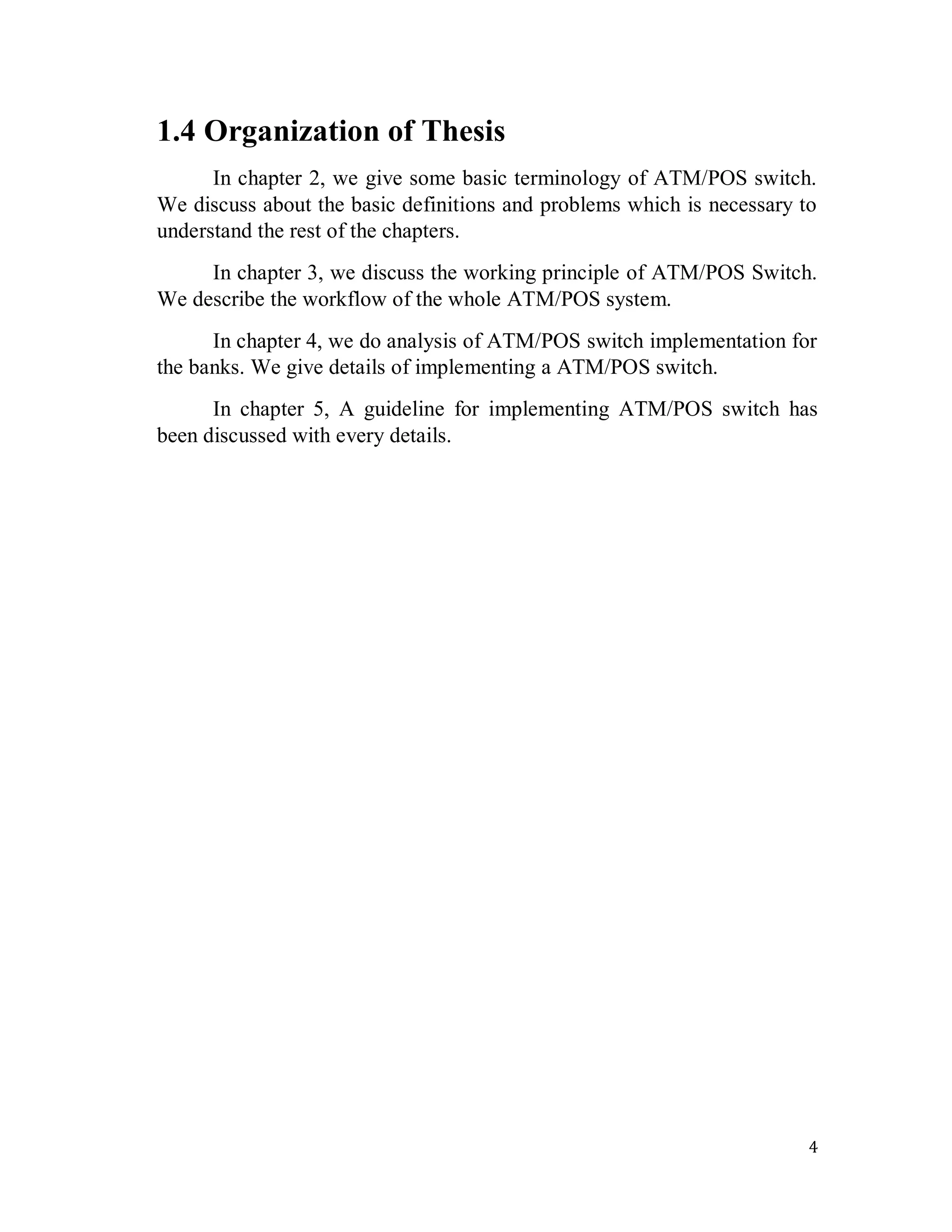 4
1.4 Organization of Thesis
In chapter 2, we give some basic terminology of ATM/POS switch.
We discuss about the basic definitions and problems which is necessary to
understand the rest of the chapters.
In chapter 3, we discuss the working principle of ATM/POS Switch.
We describe the workflow of the whole ATM/POS system.
In chapter 4, we do analysis of ATM/POS switch implementation for
the banks. We give details of implementing a ATM/POS switch.
In chapter 5, A guideline for implementing ATM/POS switch has
been discussed with every details.
 