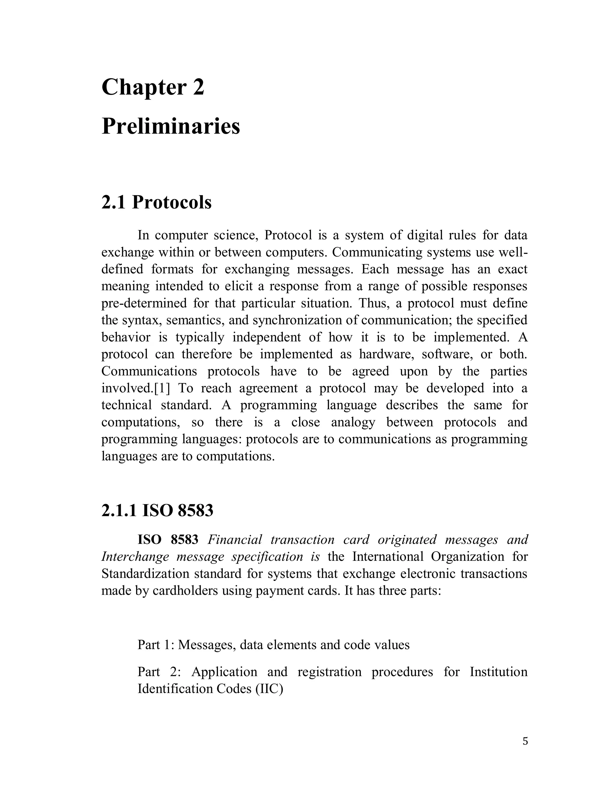 5
Chapter 2
Preliminaries
2.1 Protocols
In computer science, Protocol is a system of digital rules for data
exchange within or between computers. Communicating systems use well-
defined formats for exchanging messages. Each message has an exact
meaning intended to elicit a response from a range of possible responses
pre-determined for that particular situation. Thus, a protocol must define
the syntax, semantics, and synchronization of communication; the specified
behavior is typically independent of how it is to be implemented. A
protocol can therefore be implemented as hardware, software, or both.
Communications protocols have to be agreed upon by the parties
involved.[1] To reach agreement a protocol may be developed into a
technical standard. A programming language describes the same for
computations, so there is a close analogy between protocols and
programming languages: protocols are to communications as programming
languages are to computations.
2.1.1 ISO 8583
ISO 8583 Financial transaction card originated messages and
Interchange message specification is the International Organization for
Standardization standard for systems that exchange electronic transactions
made by cardholders using payment cards. It has three parts:
Part 1: Messages, data elements and code values
Part 2: Application and registration procedures for Institution
Identification Codes (IIC)
 