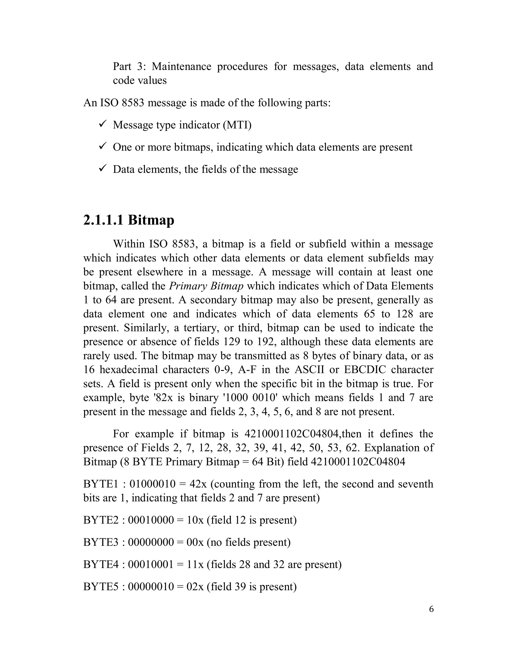 6
Part 3: Maintenance procedures for messages, data elements and
code values
An ISO 8583 message is made of the following parts:
 Message type indicator (MTI)
 One or more bitmaps, indicating which data elements are present
 Data elements, the fields of the message
2.1.1.1 Bitmap
Within ISO 8583, a bitmap is a field or subfield within a message
which indicates which other data elements or data element subfields may
be present elsewhere in a message. A message will contain at least one
bitmap, called the Primary Bitmap which indicates which of Data Elements
1 to 64 are present. A secondary bitmap may also be present, generally as
data element one and indicates which of data elements 65 to 128 are
present. Similarly, a tertiary, or third, bitmap can be used to indicate the
presence or absence of fields 129 to 192, although these data elements are
rarely used. The bitmap may be transmitted as 8 bytes of binary data, or as
16 hexadecimal characters 0-9, A-F in the ASCII or EBCDIC character
sets. A field is present only when the specific bit in the bitmap is true. For
example, byte '82x is binary '1000 0010' which means fields 1 and 7 are
present in the message and fields 2, 3, 4, 5, 6, and 8 are not present.
For example if bitmap is 4210001102C04804,then it defines the
presence of Fields 2, 7, 12, 28, 32, 39, 41, 42, 50, 53, 62. Explanation of
Bitmap (8 BYTE Primary Bitmap = 64 Bit) field 4210001102C04804
BYTE1 : 01000010 = 42x (counting from the left, the second and seventh
bits are 1, indicating that fields 2 and 7 are present)
BYTE2 : 00010000 = 10x (field 12 is present)
BYTE3 : 00000000 = 00x (no fields present)
BYTE4 : 00010001 = 11x (fields 28 and 32 are present)
BYTE5 : 00000010 = 02x (field 39 is present)
 