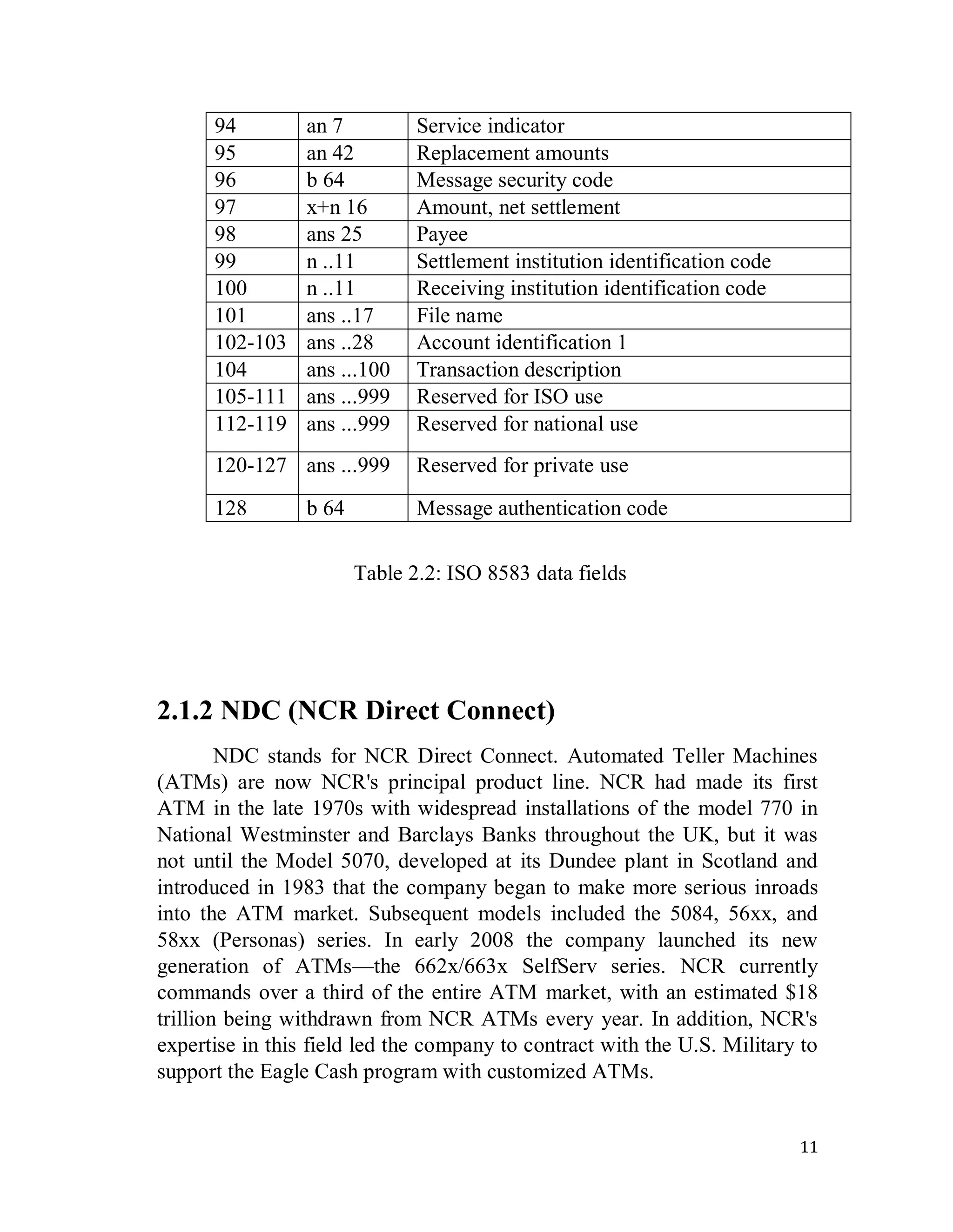 11
94 an 7 Service indicator
95 an 42 Replacement amounts
96 b 64 Message security code
97 x+n 16 Amount, net settlement
98 ans 25 Payee
99 n ..11 Settlement institution identification code
100 n ..11 Receiving institution identification code
101 ans ..17 File name
102-103 ans ..28 Account identification 1
104 ans ...100 Transaction description
105-111 ans ...999 Reserved for ISO use
112-119 ans ...999 Reserved for national use
120-127 ans ...999 Reserved for private use
128 b 64 Message authentication code
Table 2.2: ISO 8583 data fields
2.1.2 NDC (NCR Direct Connect)
NDC stands for NCR Direct Connect. Automated Teller Machines
(ATMs) are now NCR's principal product line. NCR had made its first
ATM in the late 1970s with widespread installations of the model 770 in
National Westminster and Barclays Banks throughout the UK, but it was
not until the Model 5070, developed at its Dundee plant in Scotland and
introduced in 1983 that the company began to make more serious inroads
into the ATM market. Subsequent models included the 5084, 56xx, and
58xx (Personas) series. In early 2008 the company launched its new
generation of ATMs—the 662x/663x SelfServ series. NCR currently
commands over a third of the entire ATM market, with an estimated $18
trillion being withdrawn from NCR ATMs every year. In addition, NCR's
expertise in this field led the company to contract with the U.S. Military to
support the Eagle Cash program with customized ATMs.
 