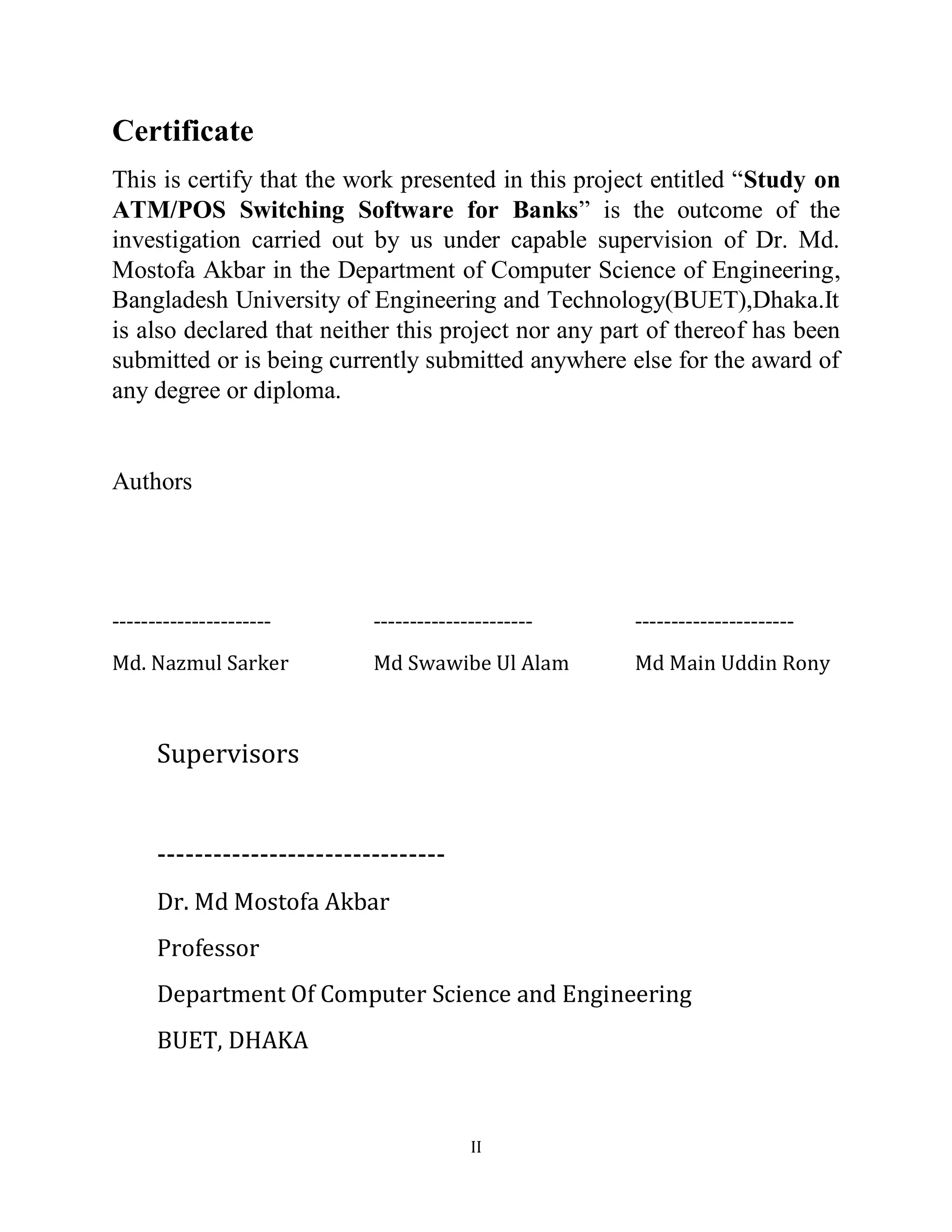 II
Certificate
This is certify that the work presented in this project entitled “Study on
ATM/POS Switching Software for Banks” is the outcome of the
investigation carried out by us under capable supervision of Dr. Md.
Mostofa Akbar in the Department of Computer Science of Engineering,
Bangladesh University of Engineering and Technology(BUET),Dhaka.It
is also declared that neither this project nor any part of thereof has been
submitted or is being currently submitted anywhere else for the award of
any degree or diploma.
Authors
----------------------
Md. Nazmul Sarker
----------------------
Md Swawibe Ul Alam
----------------------
Md Main Uddin Rony
Supervisors
-------------------------------
Dr. Md Mostofa Akbar
Professor
Department Of Computer Science and Engineering
BUET, DHAKA
 