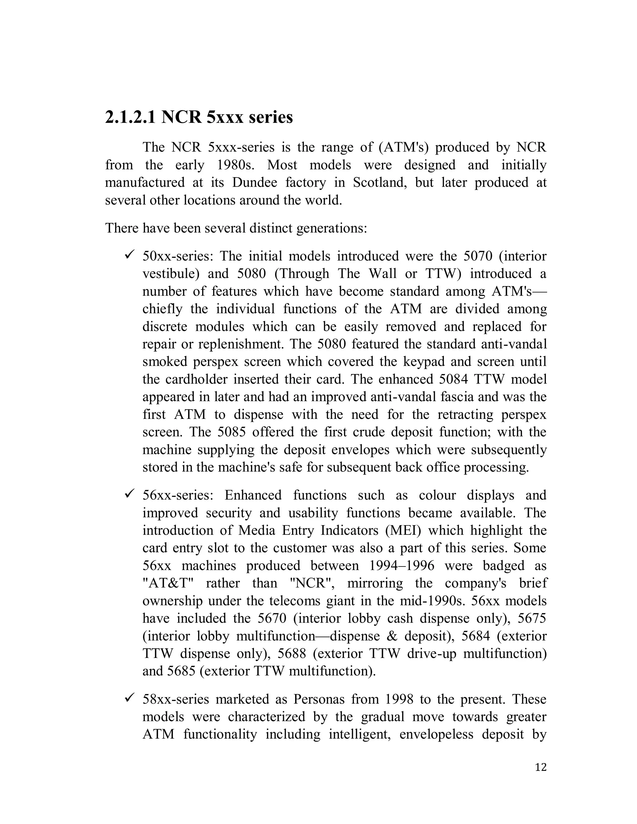 12
2.1.2.1 NCR 5xxx series
The NCR 5xxx-series is the range of (ATM's) produced by NCR
from the early 1980s. Most models were designed and initially
manufactured at its Dundee factory in Scotland, but later produced at
several other locations around the world.
There have been several distinct generations:
 50xx-series: The initial models introduced were the 5070 (interior
vestibule) and 5080 (Through The Wall or TTW) introduced a
number of features which have become standard among ATM's—
chiefly the individual functions of the ATM are divided among
discrete modules which can be easily removed and replaced for
repair or replenishment. The 5080 featured the standard anti-vandal
smoked perspex screen which covered the keypad and screen until
the cardholder inserted their card. The enhanced 5084 TTW model
appeared in later and had an improved anti-vandal fascia and was the
first ATM to dispense with the need for the retracting perspex
screen. The 5085 offered the first crude deposit function; with the
machine supplying the deposit envelopes which were subsequently
stored in the machine's safe for subsequent back office processing.
 56xx-series: Enhanced functions such as colour displays and
improved security and usability functions became available. The
introduction of Media Entry Indicators (MEI) which highlight the
card entry slot to the customer was also a part of this series. Some
56xx machines produced between 1994–1996 were badged as
"AT&T" rather than "NCR", mirroring the company's brief
ownership under the telecoms giant in the mid-1990s. 56xx models
have included the 5670 (interior lobby cash dispense only), 5675
(interior lobby multifunction—dispense & deposit), 5684 (exterior
TTW dispense only), 5688 (exterior TTW drive-up multifunction)
and 5685 (exterior TTW multifunction).
 58xx-series marketed as Personas from 1998 to the present. These
models were characterized by the gradual move towards greater
ATM functionality including intelligent, envelopeless deposit by
 