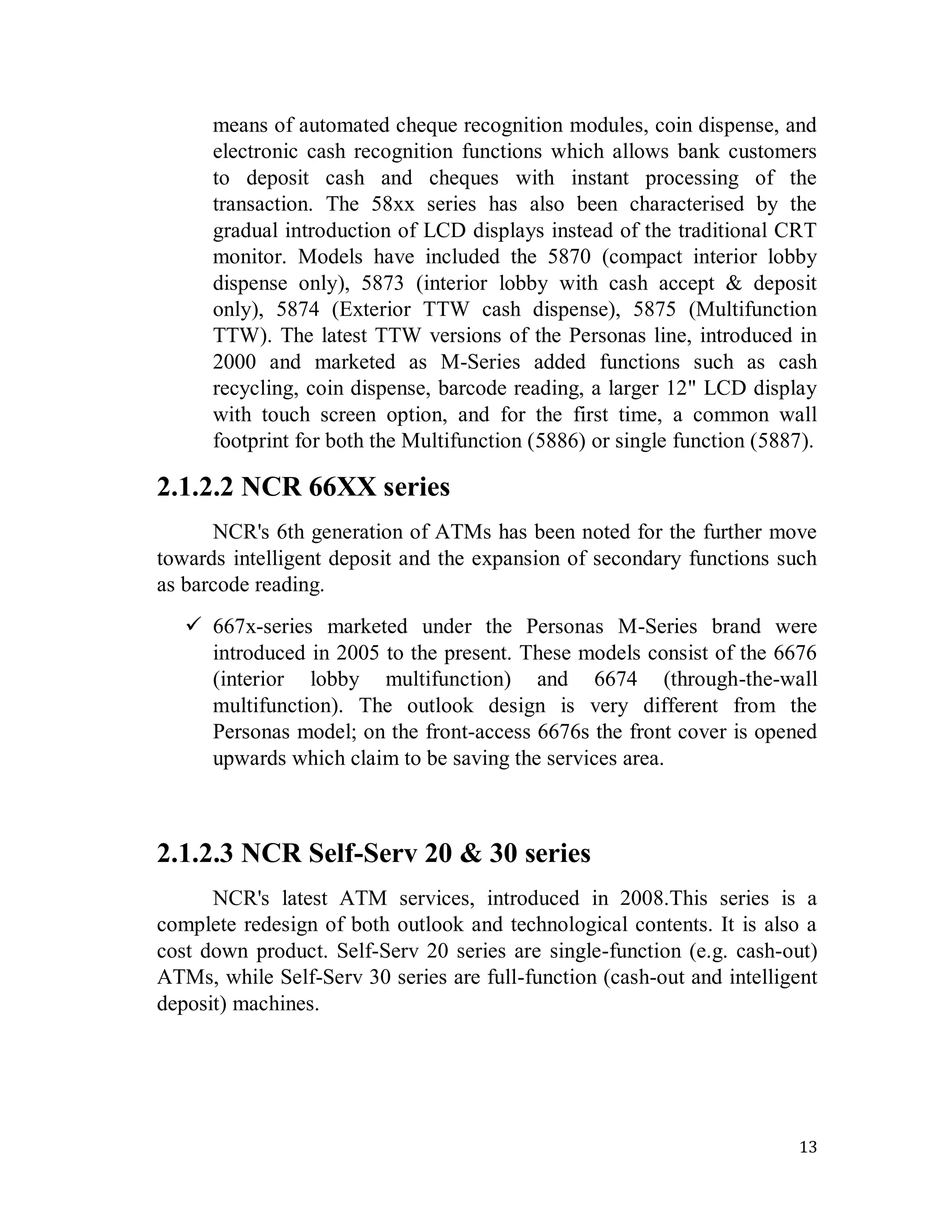13
means of automated cheque recognition modules, coin dispense, and
electronic cash recognition functions which allows bank customers
to deposit cash and cheques with instant processing of the
transaction. The 58xx series has also been characterised by the
gradual introduction of LCD displays instead of the traditional CRT
monitor. Models have included the 5870 (compact interior lobby
dispense only), 5873 (interior lobby with cash accept & deposit
only), 5874 (Exterior TTW cash dispense), 5875 (Multifunction
TTW). The latest TTW versions of the Personas line, introduced in
2000 and marketed as M-Series added functions such as cash
recycling, coin dispense, barcode reading, a larger 12" LCD display
with touch screen option, and for the first time, a common wall
footprint for both the Multifunction (5886) or single function (5887).
2.1.2.2 NCR 66XX series
NCR's 6th generation of ATMs has been noted for the further move
towards intelligent deposit and the expansion of secondary functions such
as barcode reading.
 667x-series marketed under the Personas M-Series brand were
introduced in 2005 to the present. These models consist of the 6676
(interior lobby multifunction) and 6674 (through-the-wall
multifunction). The outlook design is very different from the
Personas model; on the front-access 6676s the front cover is opened
upwards which claim to be saving the services area.
2.1.2.3 NCR Self-Serv 20 & 30 series
NCR's latest ATM services, introduced in 2008.This series is a
complete redesign of both outlook and technological contents. It is also a
cost down product. Self-Serv 20 series are single-function (e.g. cash-out)
ATMs, while Self-Serv 30 series are full-function (cash-out and intelligent
deposit) machines.
 