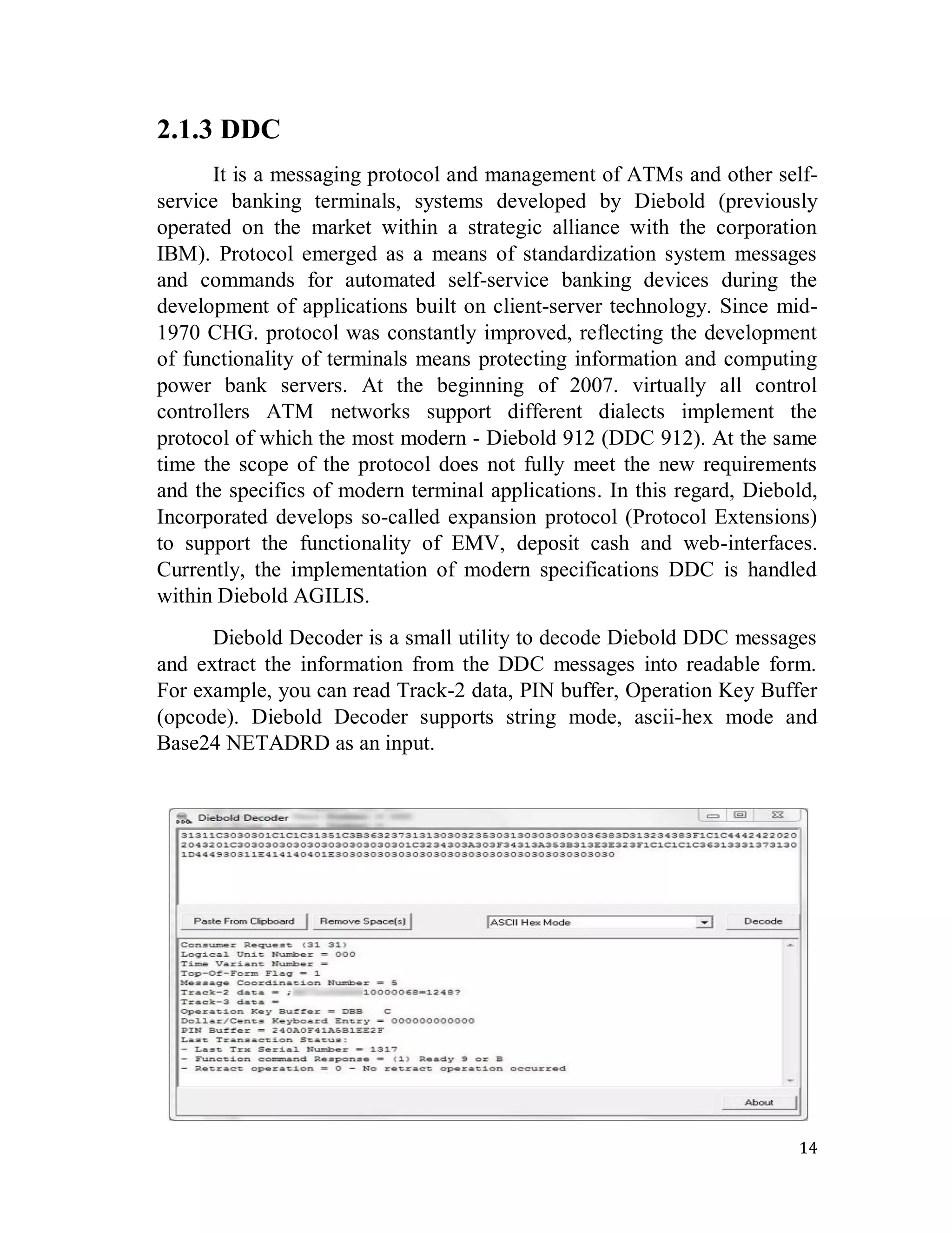 14
2.1.3 DDC
It is a messaging protocol and management of ATMs and other self-
service banking terminals, systems developed by Diebold (previously
operated on the market within a strategic alliance with the corporation
IBM). Protocol emerged as a means of standardization system messages
and commands for automated self-service banking devices during the
development of applications built on client-server technology. Since mid-
1970 CHG. protocol was constantly improved, reflecting the development
of functionality of terminals means protecting information and computing
power bank servers. At the beginning of 2007. virtually all control
controllers ATM networks support different dialects implement the
protocol of which the most modern - Diebold 912 (DDC 912). At the same
time the scope of the protocol does not fully meet the new requirements
and the specifics of modern terminal applications. In this regard, Diebold,
Incorporated develops so-called expansion protocol (Protocol Extensions)
to support the functionality of EMV, deposit cash and web-interfaces.
Currently, the implementation of modern specifications DDC is handled
within Diebold AGILIS.
Diebold Decoder is a small utility to decode Diebold DDC messages
and extract the information from the DDC messages into readable form.
For example, you can read Track-2 data, PIN buffer, Operation Key Buffer
(opcode). Diebold Decoder supports string mode, ascii-hex mode and
Base24 NETADRD as an input.
 