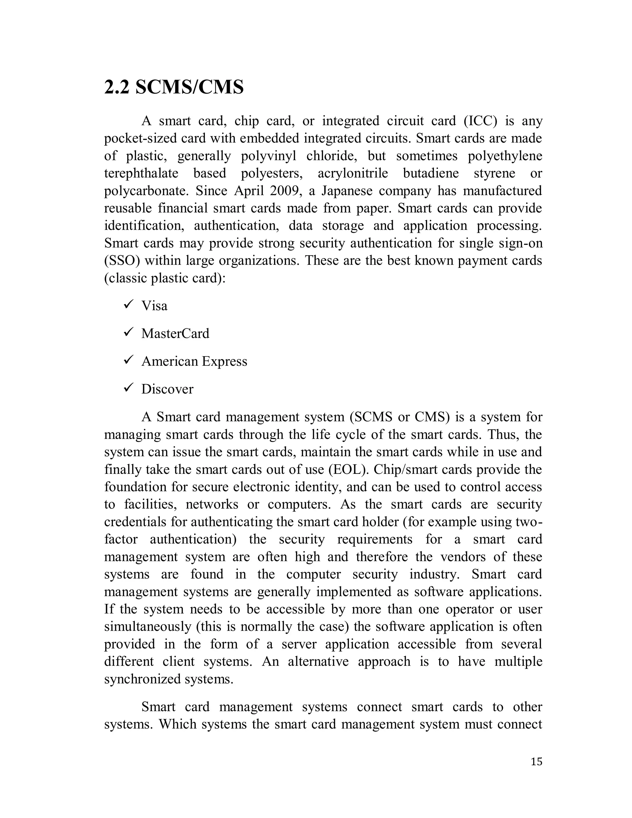 15
2.2 SCMS/CMS
A smart card, chip card, or integrated circuit card (ICC) is any
pocket-sized card with embedded integrated circuits. Smart cards are made
of plastic, generally polyvinyl chloride, but sometimes polyethylene
terephthalate based polyesters, acrylonitrile butadiene styrene or
polycarbonate. Since April 2009, a Japanese company has manufactured
reusable financial smart cards made from paper. Smart cards can provide
identification, authentication, data storage and application processing.
Smart cards may provide strong security authentication for single sign-on
(SSO) within large organizations. These are the best known payment cards
(classic plastic card):
 Visa
 MasterCard
 American Express
 Discover
A Smart card management system (SCMS or CMS) is a system for
managing smart cards through the life cycle of the smart cards. Thus, the
system can issue the smart cards, maintain the smart cards while in use and
finally take the smart cards out of use (EOL). Chip/smart cards provide the
foundation for secure electronic identity, and can be used to control access
to facilities, networks or computers. As the smart cards are security
credentials for authenticating the smart card holder (for example using two-
factor authentication) the security requirements for a smart card
management system are often high and therefore the vendors of these
systems are found in the computer security industry. Smart card
management systems are generally implemented as software applications.
If the system needs to be accessible by more than one operator or user
simultaneously (this is normally the case) the software application is often
provided in the form of a server application accessible from several
different client systems. An alternative approach is to have multiple
synchronized systems.
Smart card management systems connect smart cards to other
systems. Which systems the smart card management system must connect
 