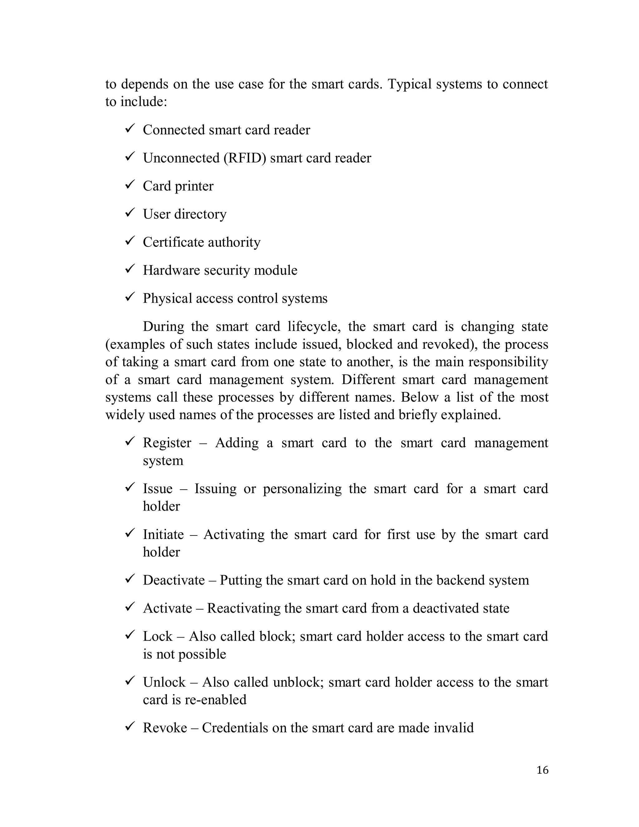 16
to depends on the use case for the smart cards. Typical systems to connect
to include:
 Connected smart card reader
 Unconnected (RFID) smart card reader
 Card printer
 User directory
 Certificate authority
 Hardware security module
 Physical access control systems
During the smart card lifecycle, the smart card is changing state
(examples of such states include issued, blocked and revoked), the process
of taking a smart card from one state to another, is the main responsibility
of a smart card management system. Different smart card management
systems call these processes by different names. Below a list of the most
widely used names of the processes are listed and briefly explained.
 Register – Adding a smart card to the smart card management
system
 Issue – Issuing or personalizing the smart card for a smart card
holder
 Initiate – Activating the smart card for first use by the smart card
holder
 Deactivate – Putting the smart card on hold in the backend system
 Activate – Reactivating the smart card from a deactivated state
 Lock – Also called block; smart card holder access to the smart card
is not possible
 Unlock – Also called unblock; smart card holder access to the smart
card is re-enabled
 Revoke – Credentials on the smart card are made invalid
 
