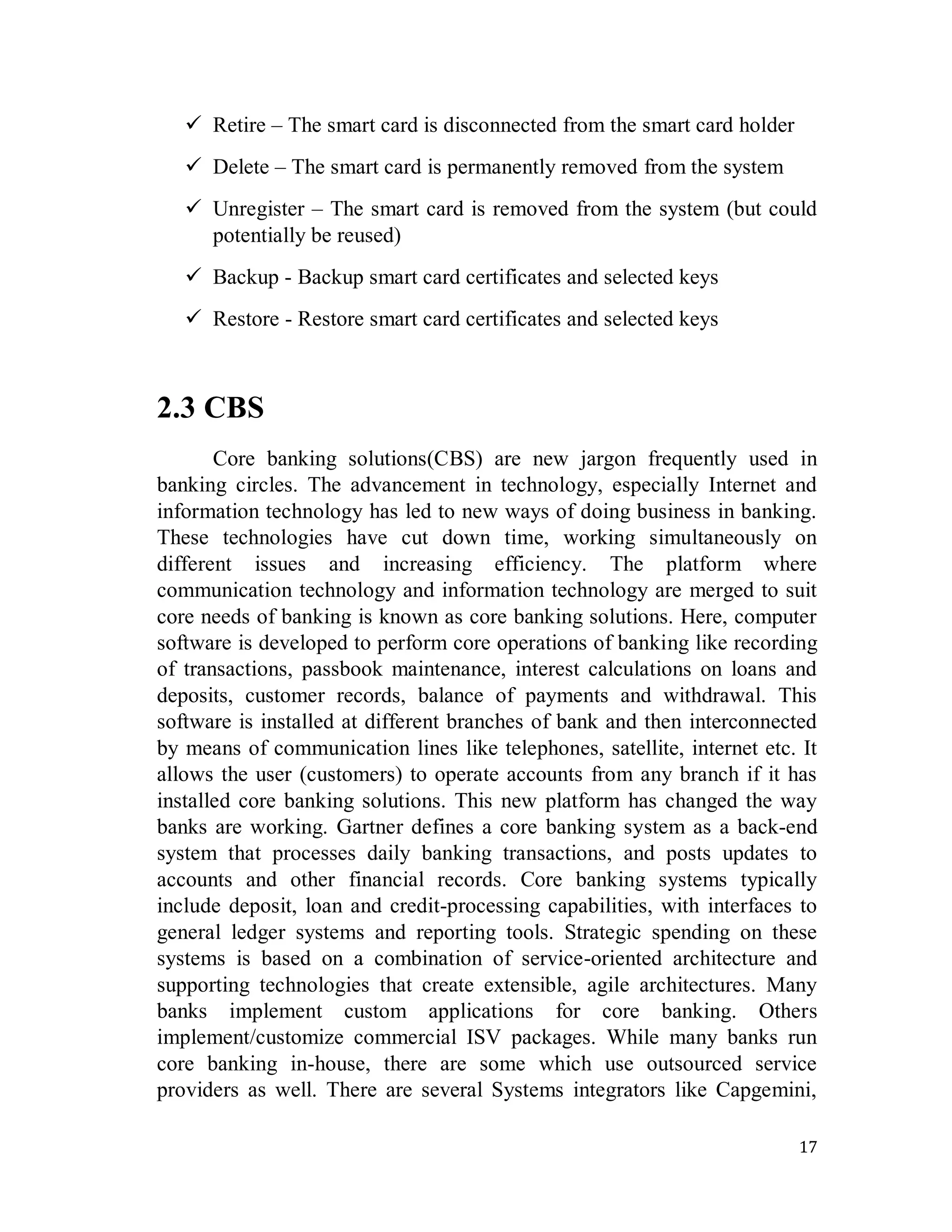 17
 Retire – The smart card is disconnected from the smart card holder
 Delete – The smart card is permanently removed from the system
 Unregister – The smart card is removed from the system (but could
potentially be reused)
 Backup - Backup smart card certificates and selected keys
 Restore - Restore smart card certificates and selected keys
2.3 CBS
Core banking solutions(CBS) are new jargon frequently used in
banking circles. The advancement in technology, especially Internet and
information technology has led to new ways of doing business in banking.
These technologies have cut down time, working simultaneously on
different issues and increasing efficiency. The platform where
communication technology and information technology are merged to suit
core needs of banking is known as core banking solutions. Here, computer
software is developed to perform core operations of banking like recording
of transactions, passbook maintenance, interest calculations on loans and
deposits, customer records, balance of payments and withdrawal. This
software is installed at different branches of bank and then interconnected
by means of communication lines like telephones, satellite, internet etc. It
allows the user (customers) to operate accounts from any branch if it has
installed core banking solutions. This new platform has changed the way
banks are working. Gartner defines a core banking system as a back-end
system that processes daily banking transactions, and posts updates to
accounts and other financial records. Core banking systems typically
include deposit, loan and credit-processing capabilities, with interfaces to
general ledger systems and reporting tools. Strategic spending on these
systems is based on a combination of service-oriented architecture and
supporting technologies that create extensible, agile architectures. Many
banks implement custom applications for core banking. Others
implement/customize commercial ISV packages. While many banks run
core banking in-house, there are some which use outsourced service
providers as well. There are several Systems integrators like Capgemini,
 
