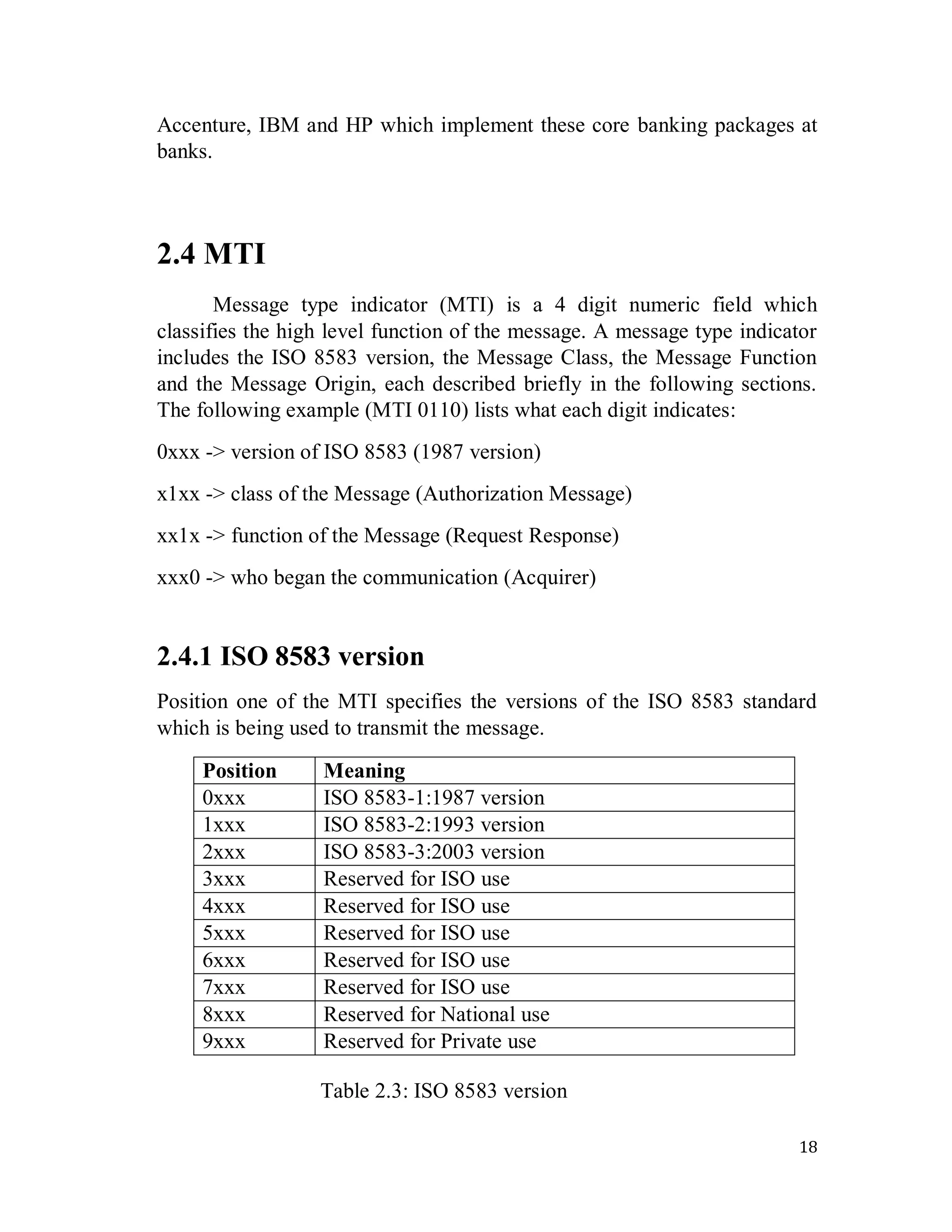 18
Accenture, IBM and HP which implement these core banking packages at
banks.
2.4 MTI
Message type indicator (MTI) is a 4 digit numeric field which
classifies the high level function of the message. A message type indicator
includes the ISO 8583 version, the Message Class, the Message Function
and the Message Origin, each described briefly in the following sections.
The following example (MTI 0110) lists what each digit indicates:
0xxx -> version of ISO 8583 (1987 version)
x1xx -> class of the Message (Authorization Message)
xx1x -> function of the Message (Request Response)
xxx0 -> who began the communication (Acquirer)
2.4.1 ISO 8583 version
Position one of the MTI specifies the versions of the ISO 8583 standard
which is being used to transmit the message.
Table 2.3: ISO 8583 version
Position Meaning
0xxx ISO 8583-1:1987 version
1xxx ISO 8583-2:1993 version
2xxx ISO 8583-3:2003 version
3xxx Reserved for ISO use
4xxx Reserved for ISO use
5xxx Reserved for ISO use
6xxx Reserved for ISO use
7xxx Reserved for ISO use
8xxx Reserved for National use
9xxx Reserved for Private use
 