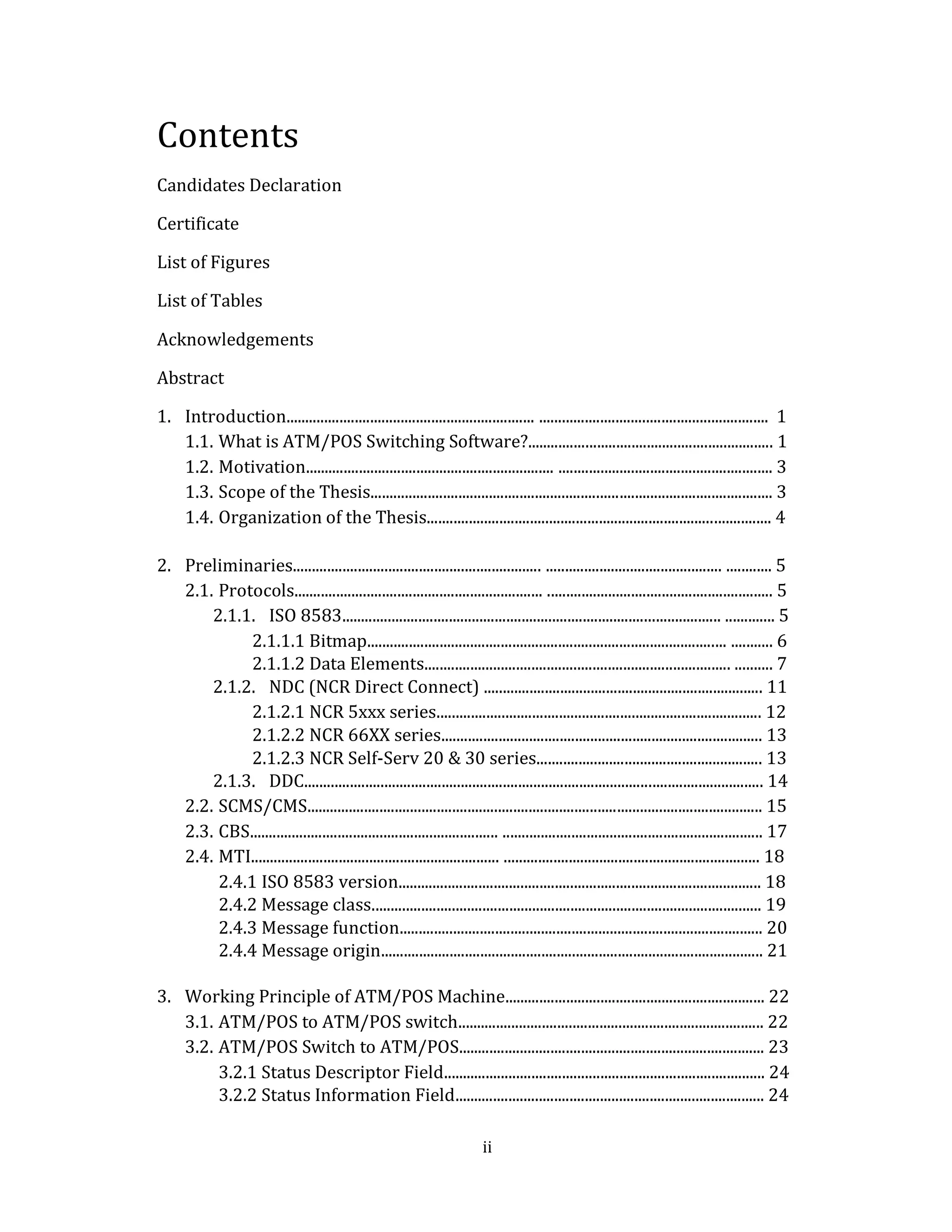 ii
Contents
Candidates Declaration
Certificate
List of Figures
List of Tables
Acknowledgements
Abstract
1. Introduction................................................................. ............................................................ 1
1.1. What is ATM/POS Switching Software?................................................................ 1
1.2. Motivation................................................................. ........................................................ 3
1.3. Scope of the Thesis......................................................................................................... 3
1.4. Organization of the Thesis.......................................................................................... 4
2. Preliminaries................................................................. .............................................. ............ 5
2.1. Protocols................................................................. ........................................................... 5
2.1.1. ISO 8583................................................................................................... ............. 5
2.1.1.1 Bitmap.............................................................................................. ........... 6
2.1.1.2 Data Elements................................................................................ .......... 7
2.1.2. NDC (NCR Direct Connect) ......................................................................... 11
2.1.2.1 NCR 5xxx series..................................................................................... 12
2.1.2.2 NCR 66XX series.................................................................................... 13
2.1.2.3 NCR Self-Serv 20 & 30 series........................................................... 13
2.1.3. DDC........................................................................................................................ 14
2.2. SCMS/CMS....................................................................................................................... 15
2.3. CBS................................................................. .................................................................... 17
2.4. MTI................................................................. ................................................................... 18
2.4.1 ISO 8583 version............................................................................................... 18
2.4.2 Message class...................................................................................................... 19
2.4.3 Message function............................................................................................... 20
2.4.4 Message origin.................................................................................................... 21
3. Working Principle of ATM/POS Machine.................................................................... 22
3.1. ATM/POS to ATM/POS switch................................................................................ 22
3.2. ATM/POS Switch to ATM/POS................................................................................ 23
3.2.1 Status Descriptor Field.................................................................................... 24
3.2.2 Status Information Field................................................................................. 24
 
