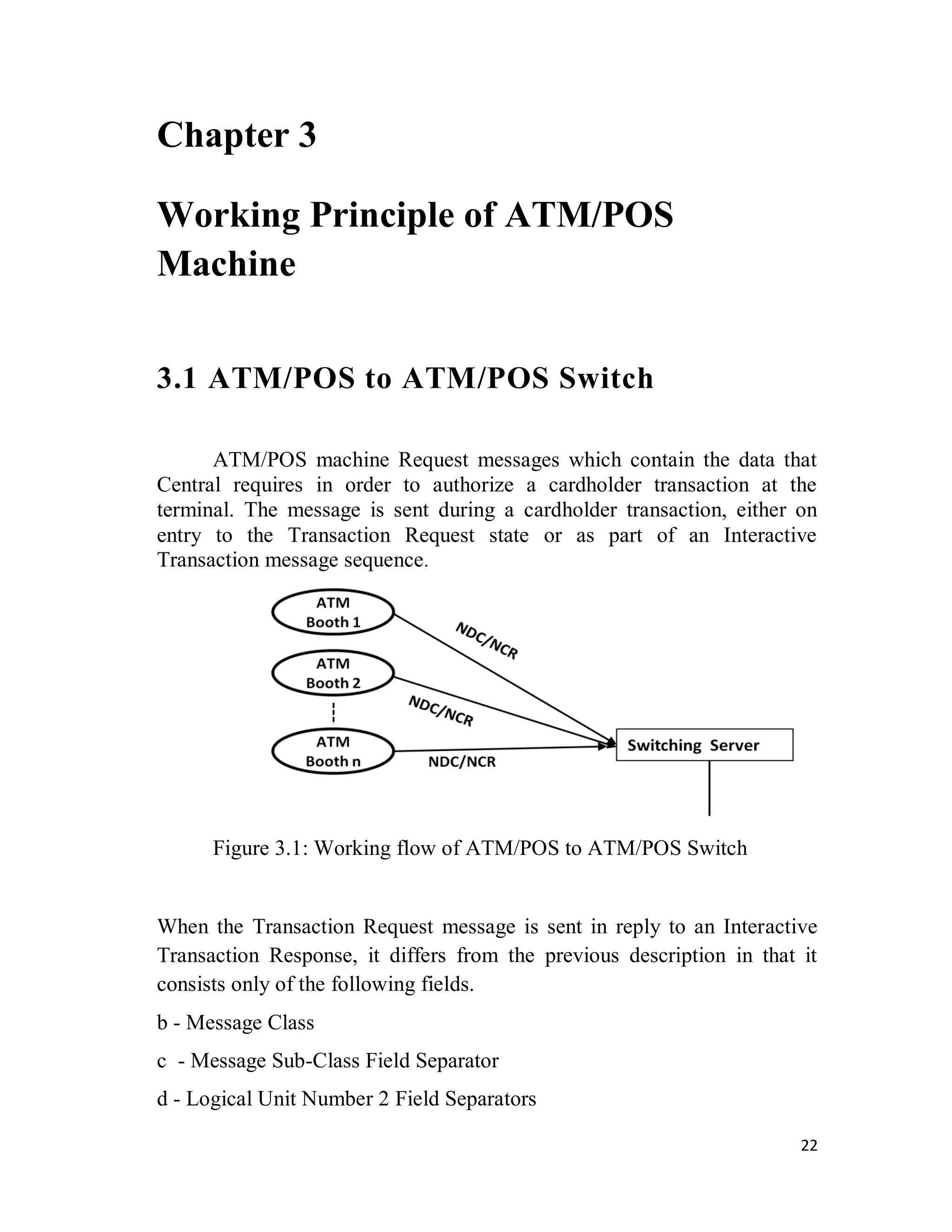 22
Chapter 3
Working Principle of ATM/POS
Machine
3.1 ATM/POS to ATM/POS Switch
ATM/POS machine Request messages which contain the data that
Central requires in order to authorize a cardholder transaction at the
terminal. The message is sent during a cardholder transaction, either on
entry to the Transaction Request state or as part of an Interactive
Transaction message sequence.
Figure 3.1: Working flow of ATM/POS to ATM/POS Switch
When the Transaction Request message is sent in reply to an Interactive
Transaction Response, it differs from the previous description in that it
consists only of the following fields.
b - Message Class
c - Message Sub-Class Field Separator
d - Logical Unit Number 2 Field Separators
 