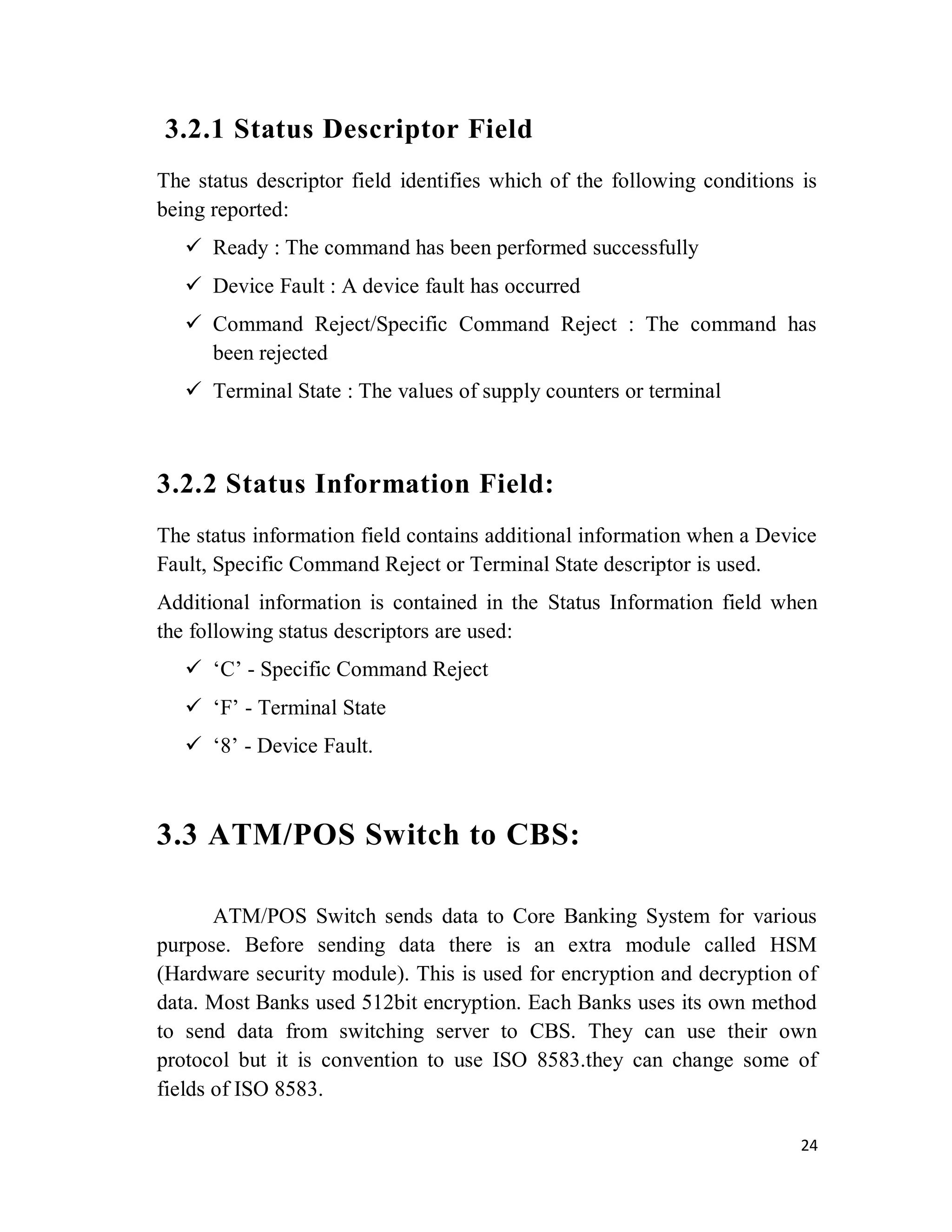 24
3.2.1 Status Descriptor Field
The status descriptor field identifies which of the following conditions is
being reported:
 Ready : The command has been performed successfully
 Device Fault : A device fault has occurred
 Command Reject/Specific Command Reject : The command has
been rejected
 Terminal State : The values of supply counters or terminal
3.2.2 Status Information Field:
The status information field contains additional information when a Device
Fault, Specific Command Reject or Terminal State descriptor is used.
Additional information is contained in the Status Information field when
the following status descriptors are used:
 ‘C’ - Specific Command Reject
 ‘F’ - Terminal State
 ‘8’ - Device Fault.
3.3 ATM/POS Switch to CBS:
ATM/POS Switch sends data to Core Banking System for various
purpose. Before sending data there is an extra module called HSM
(Hardware security module). This is used for encryption and decryption of
data. Most Banks used 512bit encryption. Each Banks uses its own method
to send data from switching server to CBS. They can use their own
protocol but it is convention to use ISO 8583.they can change some of
fields of ISO 8583.
 