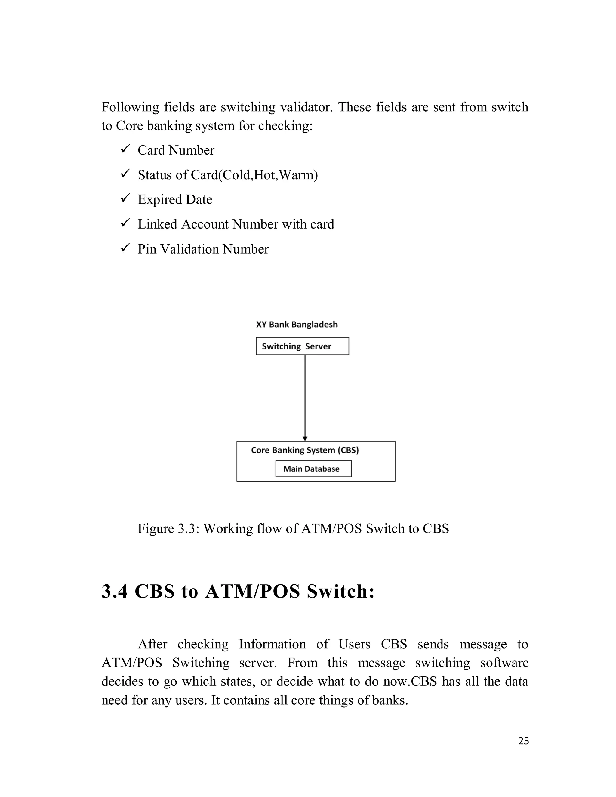 25
Following fields are switching validator. These fields are sent from switch
to Core banking system for checking:
 Card Number
 Status of Card(Cold,Hot,Warm)
 Expired Date
 Linked Account Number with card
 Pin Validation Number
Figure 3.3: Working flow of ATM/POS Switch to CBS
3.4 CBS to ATM/POS Switch:
After checking Information of Users CBS sends message to
ATM/POS Switching server. From this message switching software
decides to go which states, or decide what to do now.CBS has all the data
need for any users. It contains all core things of banks.
 