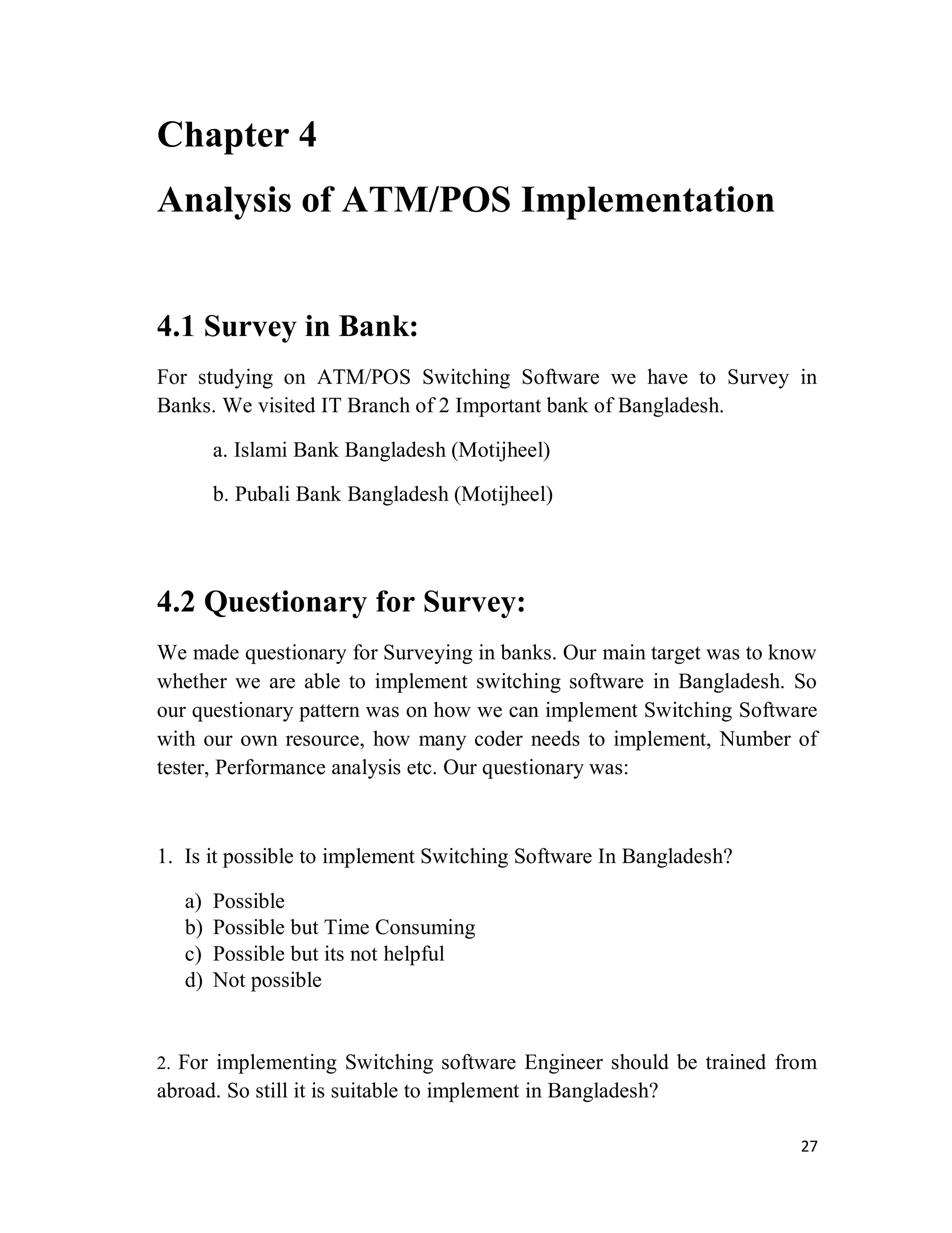 27
Chapter 4
Analysis of ATM/POS Implementation
4.1 Survey in Bank:
For studying on ATM/POS Switching Software we have to Survey in
Banks. We visited IT Branch of 2 Important bank of Bangladesh.
a. Islami Bank Bangladesh (Motijheel)
b. Pubali Bank Bangladesh (Motijheel)
4.2 Questionary for Survey:
We made questionary for Surveying in banks. Our main target was to know
whether we are able to implement switching software in Bangladesh. So
our questionary pattern was on how we can implement Switching Software
with our own resource, how many coder needs to implement, Number of
tester, Performance analysis etc. Our questionary was:
1. Is it possible to implement Switching Software In Bangladesh?
a) Possible
b) Possible but Time Consuming
c) Possible but its not helpful
d) Not possible
2. For implementing Switching software Engineer should be trained from
abroad. So still it is suitable to implement in Bangladesh?
 