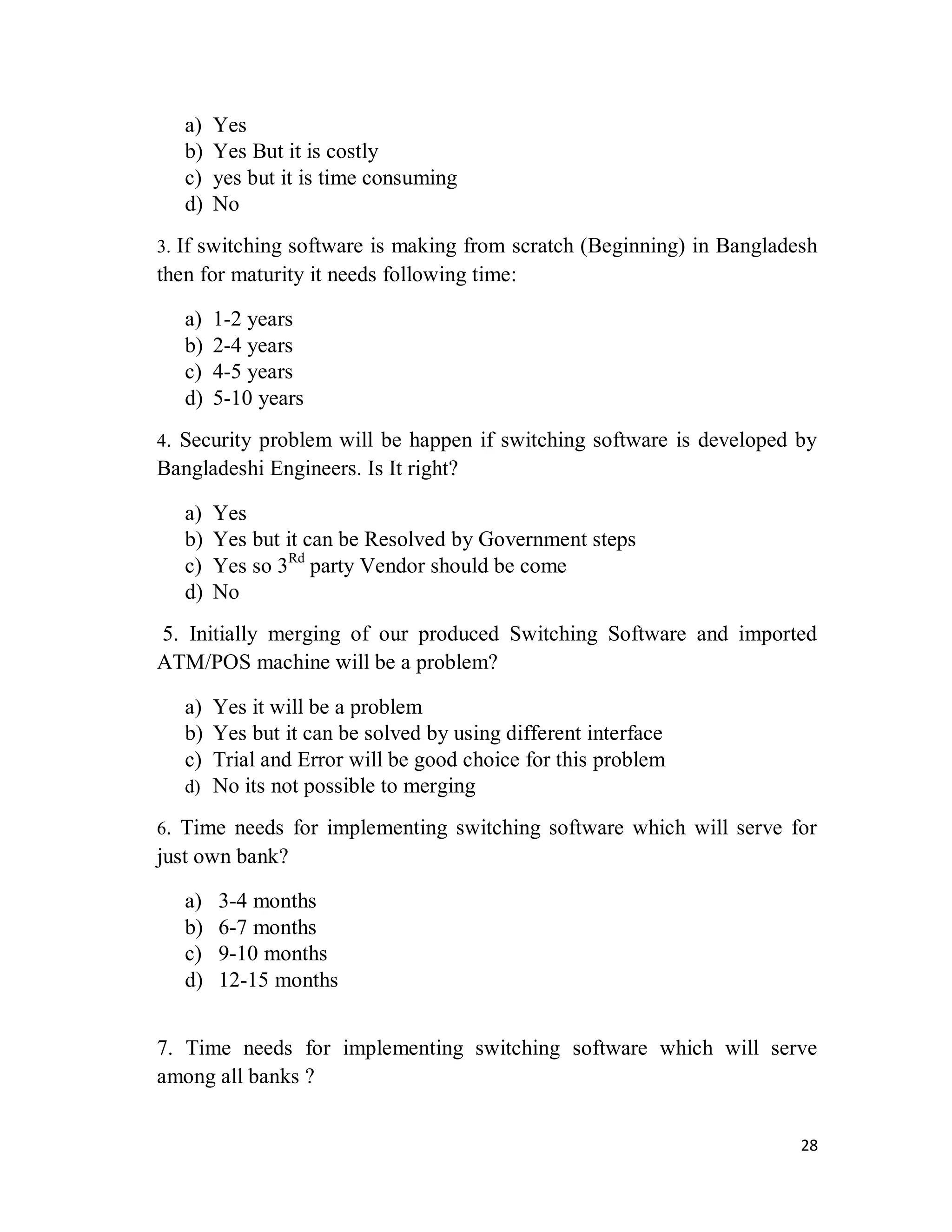 28
a) Yes
b) Yes But it is costly
c) yes but it is time consuming
d) No
3. If switching software is making from scratch (Beginning) in Bangladesh
then for maturity it needs following time:
a) 1-2 years
b) 2-4 years
c) 4-5 years
d) 5-10 years
4. Security problem will be happen if switching software is developed by
Bangladeshi Engineers. Is It right?
a) Yes
b) Yes but it can be Resolved by Government steps
c) Yes so 3Rd
party Vendor should be come
d) No
5. Initially merging of our produced Switching Software and imported
ATM/POS machine will be a problem?
a) Yes it will be a problem
b) Yes but it can be solved by using different interface
c) Trial and Error will be good choice for this problem
d) No its not possible to merging
6. Time needs for implementing switching software which will serve for
just own bank?
a) 3-4 months
b) 6-7 months
c) 9-10 months
d) 12-15 months
7. Time needs for implementing switching software which will serve
among all banks ?
 