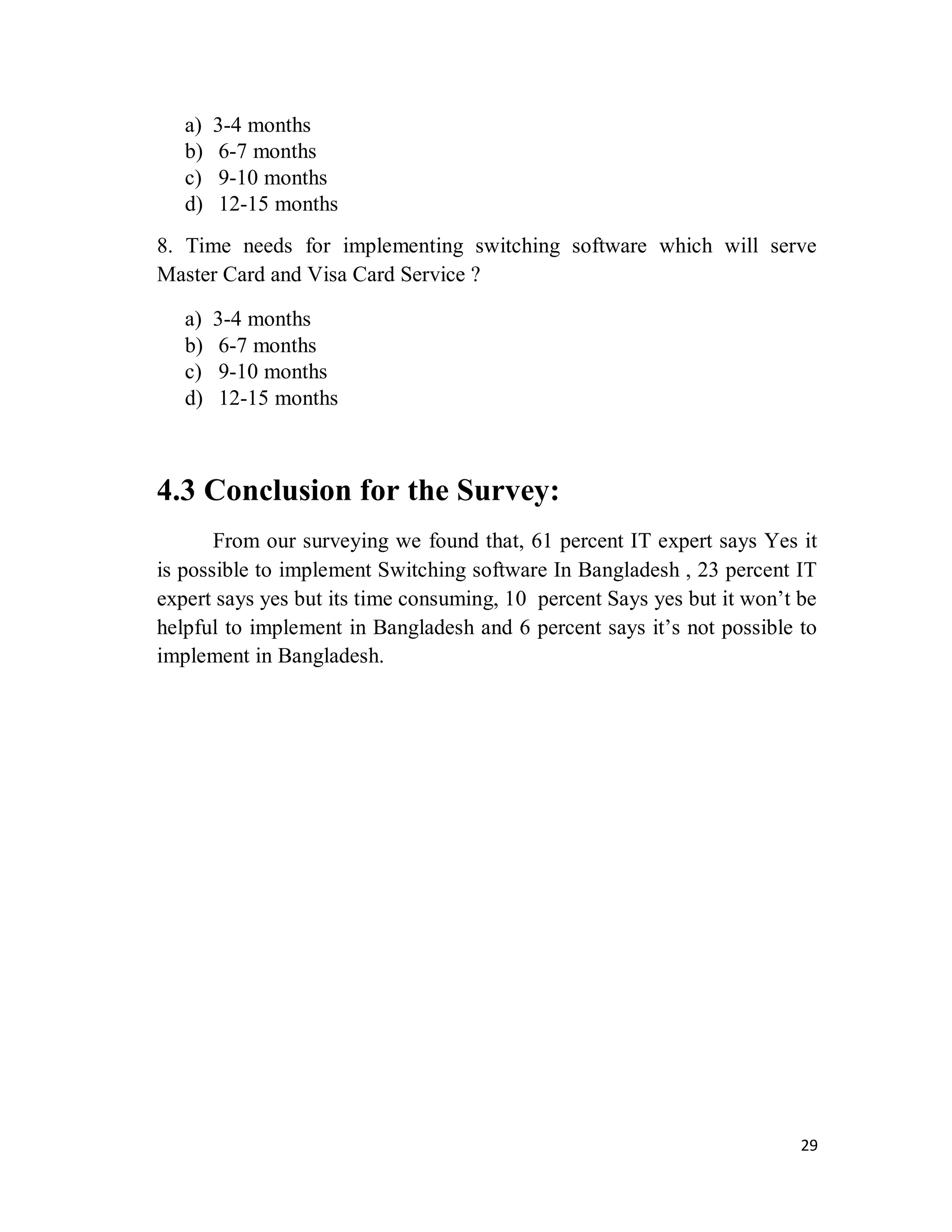 29
a) 3-4 months
b) 6-7 months
c) 9-10 months
d) 12-15 months
8. Time needs for implementing switching software which will serve
Master Card and Visa Card Service ?
a) 3-4 months
b) 6-7 months
c) 9-10 months
d) 12-15 months
4.3 Conclusion for the Survey:
From our surveying we found that, 61 percent IT expert says Yes it
is possible to implement Switching software In Bangladesh , 23 percent IT
expert says yes but its time consuming, 10 percent Says yes but it won’t be
helpful to implement in Bangladesh and 6 percent says it’s not possible to
implement in Bangladesh.
 