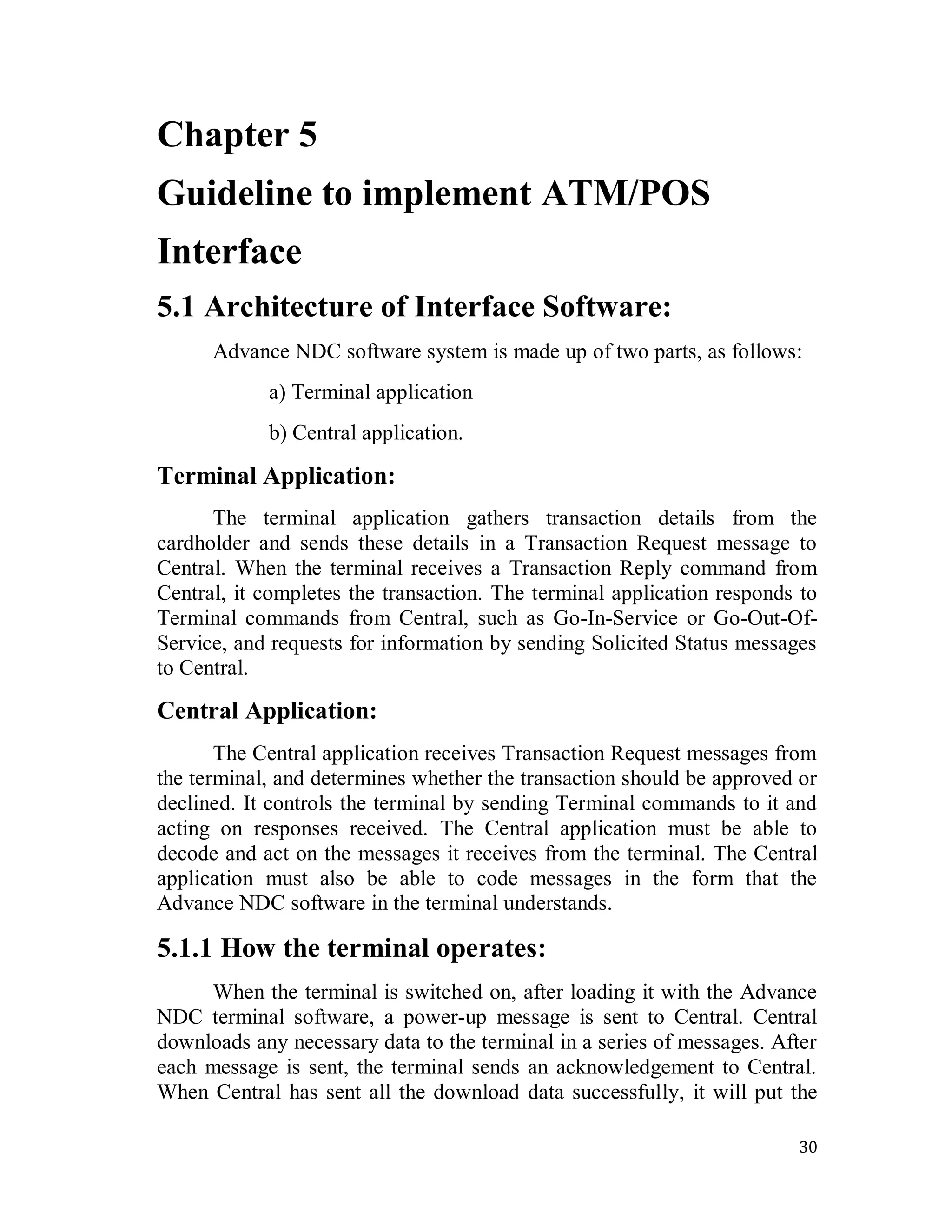 30
Chapter 5
Guideline to implement ATM/POS
Interface
5.1 Architecture of Interface Software:
Advance NDC software system is made up of two parts, as follows:
a) Terminal application
b) Central application.
Terminal Application:
The terminal application gathers transaction details from the
cardholder and sends these details in a Transaction Request message to
Central. When the terminal receives a Transaction Reply command from
Central, it completes the transaction. The terminal application responds to
Terminal commands from Central, such as Go-In-Service or Go-Out-Of-
Service, and requests for information by sending Solicited Status messages
to Central.
Central Application:
The Central application receives Transaction Request messages from
the terminal, and determines whether the transaction should be approved or
declined. It controls the terminal by sending Terminal commands to it and
acting on responses received. The Central application must be able to
decode and act on the messages it receives from the terminal. The Central
application must also be able to code messages in the form that the
Advance NDC software in the terminal understands.
5.1.1 How the terminal operates:
When the terminal is switched on, after loading it with the Advance
NDC terminal software, a power-up message is sent to Central. Central
downloads any necessary data to the terminal in a series of messages. After
each message is sent, the terminal sends an acknowledgement to Central.
When Central has sent all the download data successfully, it will put the
 