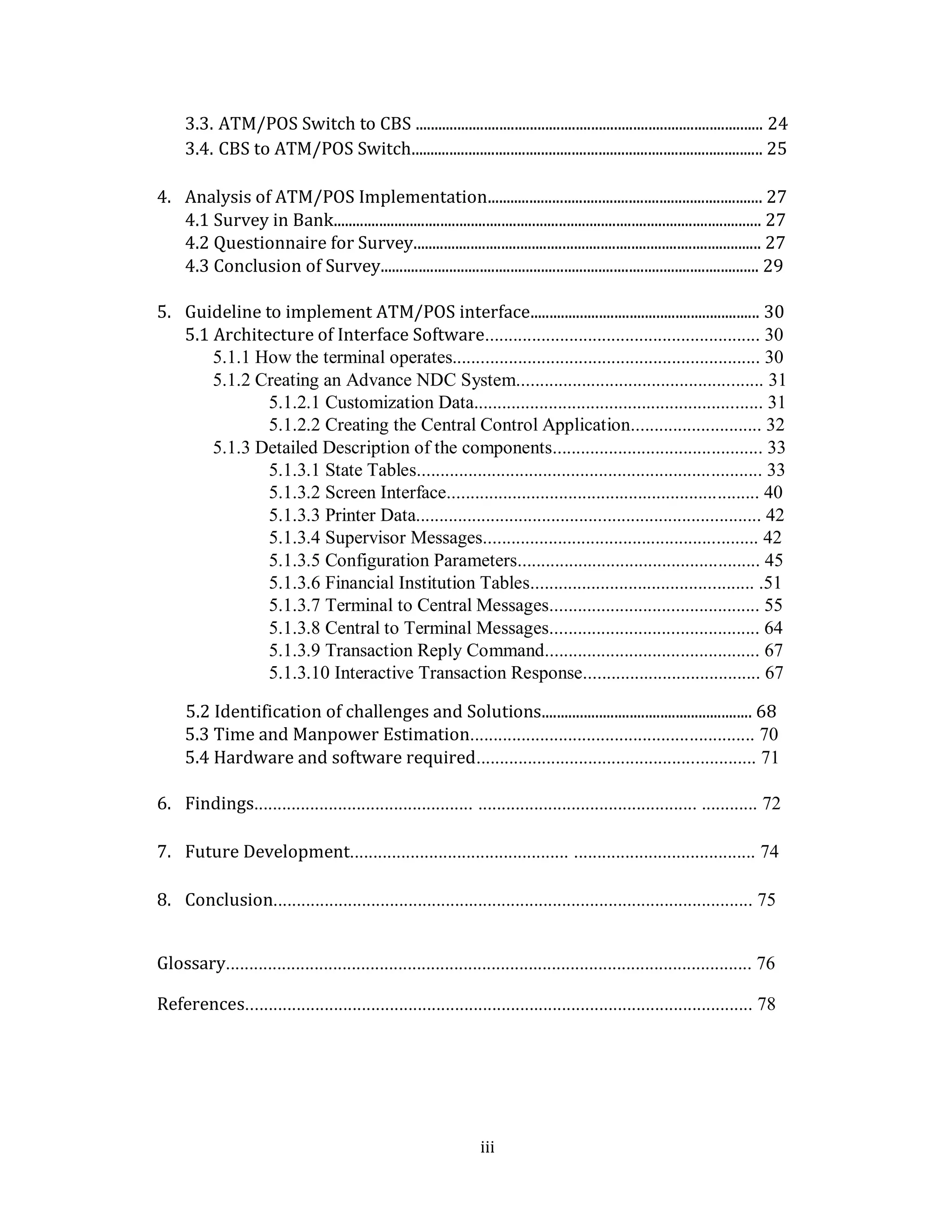 iii
3.3. ATM/POS Switch to CBS ........................................................................................... 24
3.4. CBS to ATM/POS Switch............................................................................................ 25
4. Analysis of ATM/POS Implementation........................................................................ 27
4.1 Survey in Bank................................................................................................................ 27
4.2 Questionnaire for Survey........................................................................................... 27
4.3 Conclusion of Survey................................................................................................... 29
5. Guideline to implement ATM/POS interface............................................................ 30
5.1 Architecture of Interface Software........................................................... 30
5.1.1 How the terminal operates.................................................................. 30
5.1.2 Creating an Advance NDC System..................................................... 31
5.1.2.1 Customization Data.............................................................. 31
5.1.2.2 Creating the Central Control Application............................ 32
5.1.3 Detailed Description of the components............................................. 33
5.1.3.1 State Tables.......................................................................... 33
5.1.3.2 Screen Interface................................................................... 40
5.1.3.3 Printer Data.......................................................................... 42
5.1.3.4 Supervisor Messages........................................................... 42
5.1.3.5 Configuration Parameters.................................................... 45
5.1.3.6 Financial Institution Tables................................................ .51
5.1.3.7 Terminal to Central Messages............................................. 55
5.1.3.8 Central to Terminal Messages............................................. 64
5.1.3.9 Transaction Reply Command.............................................. 67
5.1.3.10 Interactive Transaction Response...................................... 67
5.2 Identification of challenges and Solutions....................................................... 68
5.3 Time and Manpower Estimation............................................................. 70
5.4 Hardware and software required............................................................ 71
6. Findings............................................... ............................................... ............ 72
7. Future Development............................................... ....................................... 74
8. Conclusion....................................................................................................... 75
Glossary................................................................................................................. 76
References............................................................................................................. 78
 